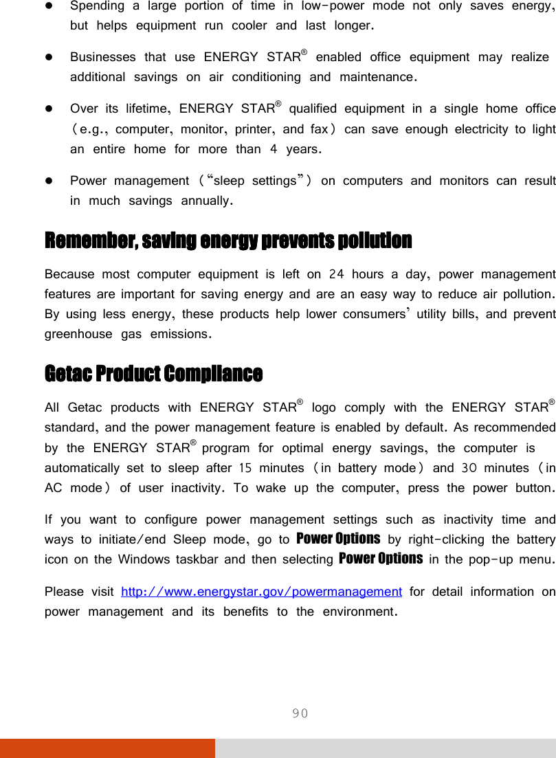  90  Spending a large portion of time in low-power mode not only saves energy, but helps equipment run cooler and last longer.  Businesses that use ENERGY STAR® enabled office equipment may realize additional savings on air conditioning and maintenance.  Over its lifetime, ENERGY STAR® qualified equipment in a single home office (e.g., computer, monitor, printer, and fax) can save enough electricity to light an entire home for more than 4 years.  Power management (“sleep settings”) on computers and monitors can result in much savings annually. Remember, saving energy prevents pollutionRemember, saving energy prevents pollutionRemember, saving energy prevents pollutionRemember, saving energy prevents pollution    Because most computer equipment is left on 24 hours a day, power management features are important for saving energy and are an easy way to reduce air pollution. By using less energy, these products help lower consumers’ utility bills, and prevent greenhouse gas emissions. Getac Product ComplianceGetac Product ComplianceGetac Product ComplianceGetac Product Compliance    All Getac products with ENERGY STAR® logo comply with the ENERGY STAR® standard, and the power management feature is enabled by default. As recommended by the ENERGY STAR® program for optimal energy savings, the computer is automatically set to sleep after 15 minutes (in battery mode) and 30 minutes (in AC mode) of user inactivity. To wake up the computer, press the power button. If you want to configure power management settings such as inactivity time and ways to initiate/end Sleep mode, go to Power Options by right-clicking the battery icon on the Windows taskbar and then selecting Power Options in the pop-up menu. Please visit http://www.energystar.gov/powermanagement for detail information on power management and its benefits to the environment.  