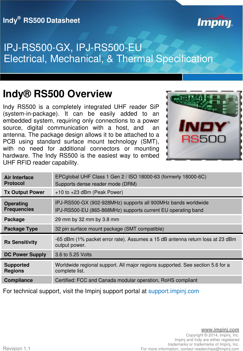   Indy®  RS500 Overview Indy  RS500  is  a  completely  integrated  UHF  reader  SiP (system-in-package).  It  can  be  easily  added  to  an embedded system, requiring only connections to a power source,  digital  communication  with  a  host,  and    an antenna. The package design allows it to be attached to a PCB  using  standard  surface  mount  technology  (SMT), with  no  need  for  additional  connectors  or  mounting hardware. The Indy RS500 is the easiest way to embed UHF RFID reader capability.  Air Interface Protocol EPCglobal UHF Class 1 Gen 2 / ISO 18000-63 (formerly 18000-6C) Supports dense reader mode (DRM) Tx Output Power +10 to +23 dBm (Peak Power) Operating Frequencies IPJ-RS500-GX (902-928MHz) supports all 900MHz bands worldwide IPJ-RS500-EU (865-868MHz) supports current EU operating band Package 29 mm by 32 mm by 3.8 mm Package Type 32 pin surface mount package (SMT compatible) Rx Sensitivity -65 dBm (1% packet error rate). Assumes a 15 dB antenna return loss at 23 dBm output power. DC Power Supply 3.6 to 5.25 Volts Supported Regions Worldwide regional support. All major regions supported. See section 5.6 for a complete list. Compliance Certified: FCC and Canada modular operation, RoHS compliant For technical support, visit the Impinj support portal at support.impinj.com         Revision 1.1 www.impinj.com Copyright ©  2014, Impinj, Inc. Impinj and Indy are either registered trademarks or trademarks of Impinj, Inc. For more information, contact readerchips@impinj.com Indy®   RS500 Datasheet IPJ-RS500-GX, IPJ-RS500-EU Electrical, Mechanical, &amp; Thermal Specification 