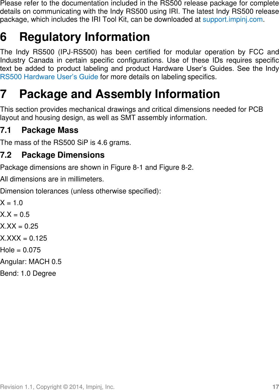 Revision 1.1, Copyright ©  2014, Impinj, Inc. 17  Please refer to the documentation included in the RS500 release package for complete details on communicating with the Indy RS500 using IRI. The latest Indy RS500 release package, which includes the IRI Tool Kit, can be downloaded at support.impinj.com. 6  Regulatory Information The  Indy  RS500  (IPJ-RS500)  has  been  certified  for  modular  operation  by  FCC  and Industry  Canada in  certain specific  configurations.  Use of  these IDs  requires  specific text  be  added  to  product labeling  and  product  Hardware  User’s  Guides.  See the  Indy RS500 Hardware User’s Guide for more details on labeling specifics. 7  Package and Assembly Information This section provides mechanical drawings and critical dimensions needed for PCB layout and housing design, as well as SMT assembly information. 7.1  Package Mass The mass of the RS500 SiP is 4.6 grams. 7.2  Package Dimensions Package dimensions are shown in Figure 8-1 and Figure 8-2. All dimensions are in millimeters. Dimension tolerances (unless otherwise specified): X = 1.0 X.X = 0.5 X.XX = 0.25 X.XXX = 0.125 Hole = 0.075 Angular: MACH 0.5 Bend: 1.0 Degree 