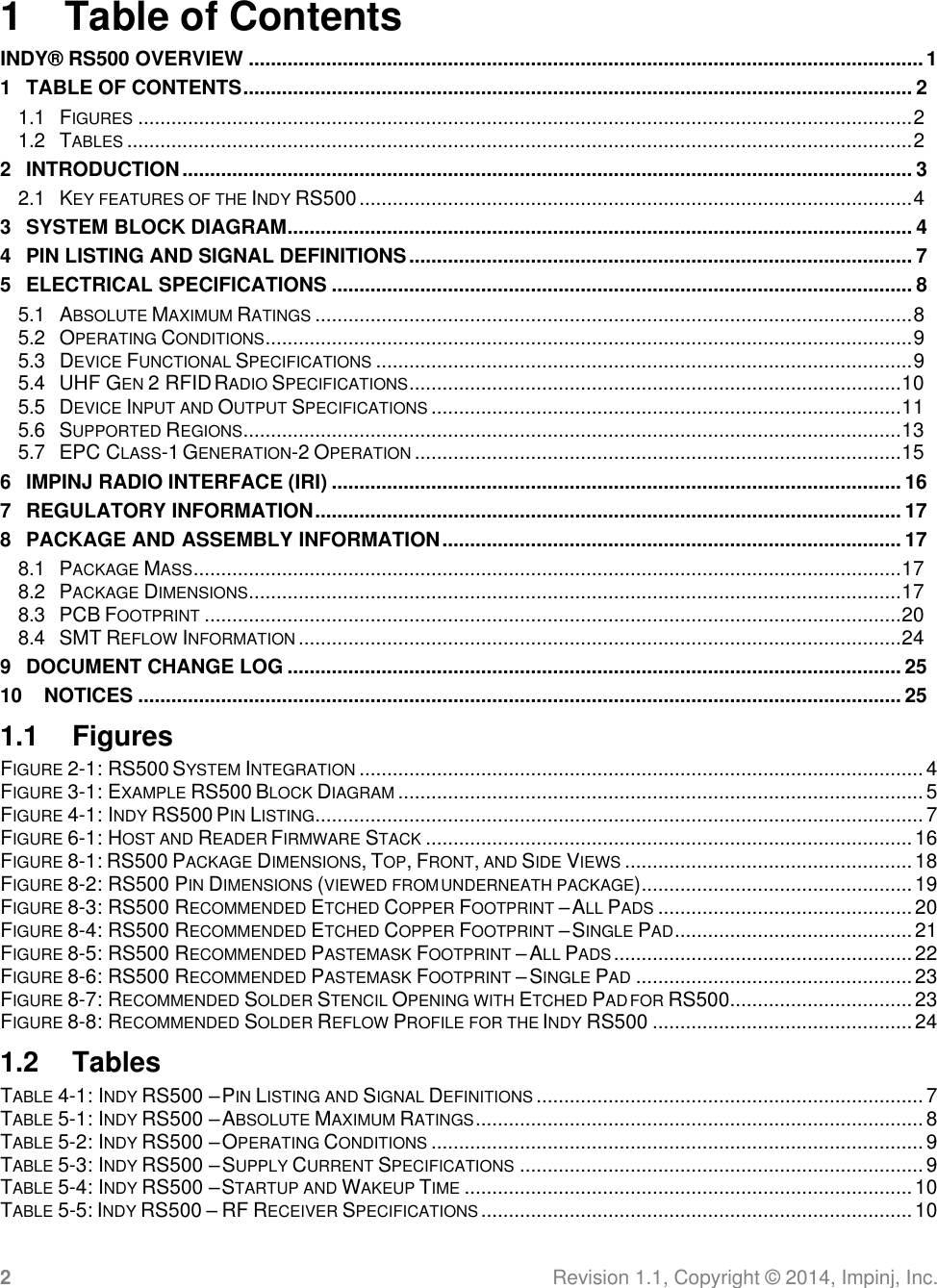 2 Revision 1.1, Copyright ©  2014, Impinj, Inc.   1  Table of Contents INDY®  RS500 OVERVIEW .......................................................................................................................... 1 1 TABLE OF CONTENTS ......................................................................................................................... 2 1.1 FIGURES ............................................................................................................................................ 2 1.2 TABLES .............................................................................................................................................. 2 2 INTRODUCTION .................................................................................................................................... 3 2.1 KEY FEATURES OF THE INDY RS500 .................................................................................................... 4 3 SYSTEM BLOCK DIAGRAM ................................................................................................................. 4 4 PIN LISTING AND SIGNAL DEFINITIONS ........................................................................................... 7 5 ELECTRICAL SPECIFICATIONS ......................................................................................................... 8 5.1 ABSOLUTE MAXIMUM RATINGS ............................................................................................................ 8 5.2 OPERATING CONDITIONS ..................................................................................................................... 9 5.3 DEVICE FUNCTIONAL SPECIFICATIONS ................................................................................................. 9 5.4 UHF GEN 2 RFID RADIO SPECIFICATIONS ......................................................................................... 10 5.5 DEVICE INPUT AND OUTPUT SPECIFICATIONS ..................................................................................... 11 5.6 SUPPORTED REGIONS....................................................................................................................... 13 5.7 EPC CLASS-1 GENERATION-2 OPERATION ........................................................................................ 15 6 IMPINJ RADIO INTERFACE (IRI) ....................................................................................................... 16 7 REGULATORY INFORMATION .......................................................................................................... 17 8 PACKAGE AND ASSEMBLY INFORMATION ................................................................................... 17 8.1 PACKAGE MASS ................................................................................................................................ 17 8.2 PACKAGE DIMENSIONS ...................................................................................................................... 17 8.3 PCB FOOTPRINT .............................................................................................................................. 20 8.4 SMT REFLOW INFORMATION ............................................................................................................. 24 9 DOCUMENT CHANGE LOG ............................................................................................................... 25 10 NOTICES .......................................................................................................................................... 25 1.1  Figures FIGURE 2-1: RS500 SYSTEM INTEGRATION ...................................................................................................... 4 FIGURE 3-1: EXAMPLE RS500 BLOCK DIAGRAM ............................................................................................... 5 FIGURE 4-1: INDY RS500 PIN LISTING .............................................................................................................. 7 FIGURE 6-1: HOST AND READER FIRMWARE STACK ........................................................................................ 16 FIGURE 8-1: RS500 PACKAGE DIMENSIONS, TOP, FRONT, AND SIDE VIEWS .................................................... 18 FIGURE 8-2: RS500 PIN DIMENSIONS (VIEWED FROM UNDERNEATH PACKAGE) ................................................. 19 FIGURE 8-3: RS500 RECOMMENDED ETCHED COPPER FOOTPRINT – ALL PADS .............................................. 20 FIGURE 8-4: RS500 RECOMMENDED ETCHED COPPER FOOTPRINT – SINGLE PAD ........................................... 21 FIGURE 8-5: RS500 RECOMMENDED PASTEMASK FOOTPRINT – ALL PADS ...................................................... 22 FIGURE 8-6: RS500 RECOMMENDED PASTEMASK FOOTPRINT – SINGLE PAD .................................................. 23 FIGURE 8-7: RECOMMENDED SOLDER STENCIL OPENING WITH ETCHED PAD FOR RS500 ................................. 23 FIGURE 8-8: RECOMMENDED SOLDER REFLOW PROFILE FOR THE INDY RS500 ............................................... 24 1.2  Tables TABLE 4-1: INDY RS500 – PIN LISTING AND SIGNAL DEFINITIONS ...................................................................... 7 TABLE 5-1: INDY RS500 – ABSOLUTE MAXIMUM RATINGS ................................................................................. 8 TABLE 5-2: INDY RS500 – OPERATING CONDITIONS ......................................................................................... 9 TABLE 5-3: INDY RS500 – SUPPLY CURRENT SPECIFICATIONS ......................................................................... 9 TABLE 5-4: INDY RS500 – STARTUP AND WAKEUP TIME ................................................................................. 10 TABLE 5-5: INDY RS500 – RF RECEIVER SPECIFICATIONS .............................................................................. 10 