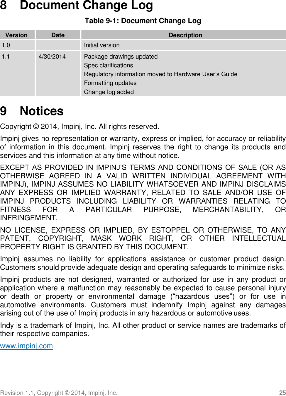 Revision 1.1, Copyright ©  2014, Impinj, Inc. 25  8  Document Change Log Table 9-1: Document Change Log  Version Date Description 1.0  Initial version 1.1 4/30/2014 Package drawings updated Spec clarifications Regulatory information moved to Hardware User’s Guide Formatting updates Change log added  9  Notices Copyright ©  2014, Impinj, Inc. All rights reserved. Impinj gives no representation or warranty, express or implied, for accuracy or reliability of  information in  this  document. Impinj  reserves  the  right  to  change its  products  and services and this information at any time without notice. EXCEPT AS PROVIDED IN IMPINJ’S TERMS AND CONDITIONS OF SALE (OR AS OTHERWISE  AGREED  IN  A  VALID  WRITTEN  INDIVIDUAL  AGREEMENT  WITH IMPINJ), IMPINJ ASSUMES NO LIABILITY WHATSOEVER AND IMPINJ DISCLAIMS ANY  EXPRESS  OR  IMPLIED  WARRANTY,  RELATED  TO  SALE  AND/OR  USE  OF IMPINJ  PRODUCTS  INCLUDING  LIABILITY  OR  WARRANTIES  RELATING  TO FITNESS  FOR  A  PARTICULAR  PURPOSE,  MERCHANTABILITY,  OR INFRINGEMENT. NO  LICENSE,  EXPRESS  OR  IMPLIED,  BY  ESTOPPEL  OR  OTHERWISE,  TO  ANY PATENT,  COPYRIGHT,  MASK  WORK  RIGHT,  OR  OTHER  INTELLECTUAL PROPERTY RIGHT IS GRANTED BY THIS DOCUMENT. Impinj  assumes  no  liability  for  applications  assistance  or  customer  product  design. Customers should provide adequate design and operating safeguards to minimize risks. Impinj  products  are  not  designed,  warranted  or  authorized  for  use  in  any  product  or application where a malfunction may reasonably be expected to cause personal injury  or  death  or  property  or  environmental  damage  (“hazardous  uses”)  or  for  use  in automotive  environments.  Customers  must  indemnify  Impinj  against  any  damages arising out of the use of Impinj products in any hazardous or automotive uses. Indy is a trademark of Impinj, Inc. All other product or service names are trademarks of their respective companies. www.impinj.com 