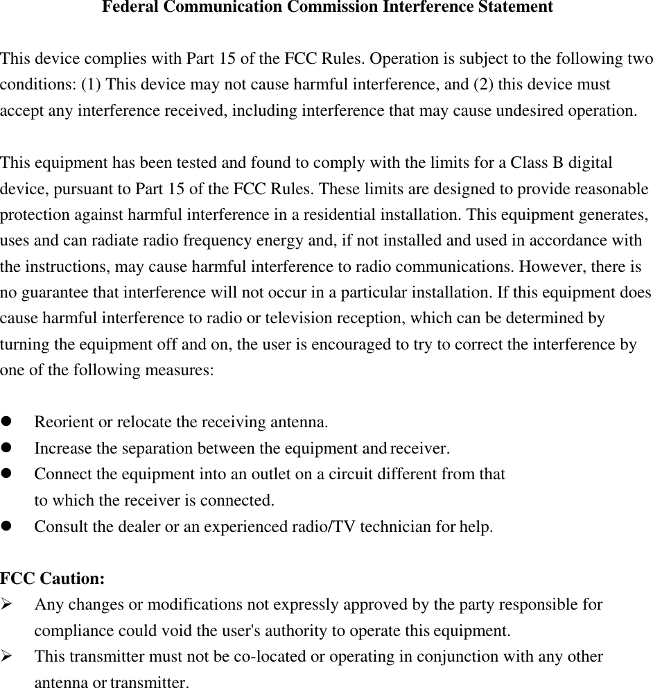  Federal Communication Commission Interference Statement  This device complies with Part 15 of the FCC Rules. Operation is subject to the following two conditions: (1) This device may not cause harmful interference, and (2) this device must accept any interference received, including interference that may cause undesired operation.  This equipment has been tested and found to comply with the limits for a Class B digital device, pursuant to Part 15 of the FCC Rules. These limits are designed to provide reasonable protection against harmful interference in a residential installation. This equipment generates, uses and can radiate radio frequency energy and, if not installed and used in accordance with the instructions, may cause harmful interference to radio communications. However, there is no guarantee that interference will not occur in a particular installation. If this equipment does cause harmful interference to radio or television reception, which can be determined by turning the equipment off and on, the user is encouraged to try to correct the interference by one of the following measures:   Reorient or relocate the receiving antenna.  Increase the separation between the equipment and receiver.  Connect the equipment into an outlet on a circuit different from that to which the receiver is connected.  Consult the dealer or an experienced radio/TV technician for help.  FCC Caution:  Any changes or modifications not expressly approved by the party responsible for compliance could void the user&apos;s authority to operate this equipment.  This transmitter must not be co-located or operating in conjunction with any other antenna or transmitter. 