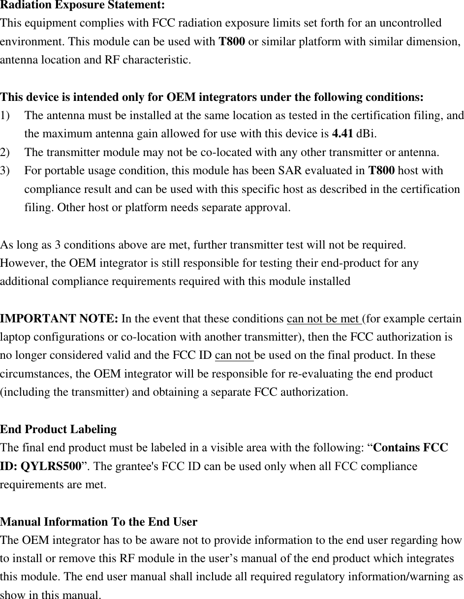  Radiation Exposure Statement: This equipment complies with FCC radiation exposure limits set forth for an uncontrolled environment. This module can be used with T800 or similar platform with similar dimension, antenna location and RF characteristic.  This device is intended only for OEM integrators under the following conditions: 1) The antenna must be installed at the same location as tested in the certification filing, and the maximum antenna gain allowed for use with this device is 4.41 dBi. 2) The transmitter module may not be co-located with any other transmitter or antenna. 3) For portable usage condition, this module has been SAR evaluated in T800 host with compliance result and can be used with this specific host as described in the certification filing. Other host or platform needs separate approval.  As long as 3 conditions above are met, further transmitter test will not be required. However, the OEM integrator is still responsible for testing their end-product for any additional compliance requirements required with this module installed  IMPORTANT NOTE: In the event that these conditions can not be met (for example certain laptop configurations or co-location with another transmitter), then the FCC authorization is no longer considered valid and the FCC ID can not be used on the final product. In these circumstances, the OEM integrator will be responsible for re-evaluating the end product (including the transmitter) and obtaining a separate FCC authorization.  End Product Labeling The final end product must be labeled in a visible area with the following: “Contains FCC ID: QYLRS500”. The grantee&apos;s FCC ID can be used only when all FCC compliance requirements are met.  Manual Information To the End User The OEM integrator has to be aware not to provide information to the end user regarding how to install or remove this RF module in the user’s manual of the end product which integrates this module. The end user manual shall include all required regulatory information/warning as show in this manual. 