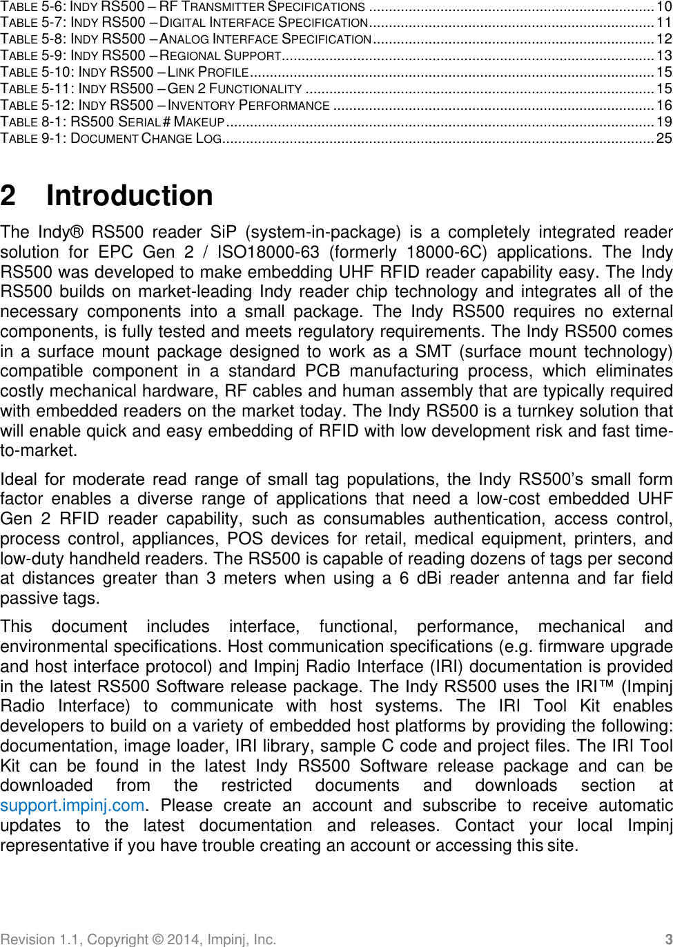 Revision 1.1, Copyright ©  2014, Impinj, Inc. 3  TABLE 5-6: INDY RS500 – RF TRANSMITTER SPECIFICATIONS ........................................................................ 10 TABLE 5-7: INDY RS500 – DIGITAL INTERFACE SPECIFICATION ........................................................................ 11 TABLE 5-8: INDY RS500 – ANALOG INTERFACE SPECIFICATION ....................................................................... 12 TABLE 5-9: INDY RS500 – REGIONAL SUPPORT.............................................................................................. 13 TABLE 5-10: INDY RS500 – LINK PROFILE ...................................................................................................... 15 TABLE 5-11: INDY RS500 – GEN 2 FUNCTIONALITY ........................................................................................ 15 TABLE 5-12: INDY RS500 – INVENTORY PERFORMANCE ................................................................................. 16 TABLE 8-1: RS500 SERIAL # MAKEUP ............................................................................................................ 19 TABLE 9-1: DOCUMENT CHANGE LOG ............................................................................................................. 25   2  Introduction The  Indy®   RS500  reader  SiP  (system-in-package)  is  a  completely  integrated  reader solution  for  EPC  Gen  2  /  ISO18000-63  (formerly  18000-6C)  applications.  The  Indy RS500 was developed to make embedding UHF RFID reader capability easy. The Indy RS500 builds on market-leading Indy reader chip technology and integrates all of the necessary  components  into  a  small  package.  The  Indy  RS500  requires  no  external components, is fully tested and meets regulatory requirements. The Indy RS500 comes in a  surface  mount package designed  to  work as  a SMT (surface mount  technology) compatible  component  in  a  standard  PCB  manufacturing  process,  which  eliminates costly mechanical hardware, RF cables and human assembly that are typically required with embedded readers on the market today. The Indy RS500 is a turnkey solution that will enable quick and easy embedding of RFID with low development risk and fast time- to-market. Ideal  for  moderate  read  range  of  small  tag  populations,  the  Indy  RS500’s  small  form factor  enables  a  diverse  range  of  applications  that  need  a  low-cost  embedded  UHF  Gen  2  RFID  reader  capability,  such  as  consumables  authentication,  access  control, process  control,  appliances,  POS devices  for  retail,  medical  equipment,  printers,  and low-duty handheld readers. The RS500 is capable of reading dozens of tags per second at  distances  greater  than 3  meters  when  using  a  6  dBi  reader  antenna  and  far  field passive tags. This  document  includes  interface,  functional,  performance,  mechanical  and environmental specifications. Host communication specifications (e.g. firmware upgrade and host interface protocol) and Impinj Radio Interface (IRI) documentation is provided in the latest RS500 Software release package. The Indy RS500 uses the IRI™ (Impinj Radio  Interface)  to  communicate  with  host  systems.  The  IRI  Tool  Kit  enables  developers to build on a variety of embedded host platforms by providing the following: documentation, image loader, IRI library, sample C code and project files. The IRI Tool Kit  can  be  found  in  the  latest  Indy  RS500  Software  release  package  and  can  be downloaded  from  the  restricted  documents  and  downloads  section  at support.impinj.com.  Please  create  an  account  and  subscribe  to  receive  automatic updates  to  the  latest  documentation  and  releases.  Contact  your  local  Impinj representative if you have trouble creating an account or accessing this site. 