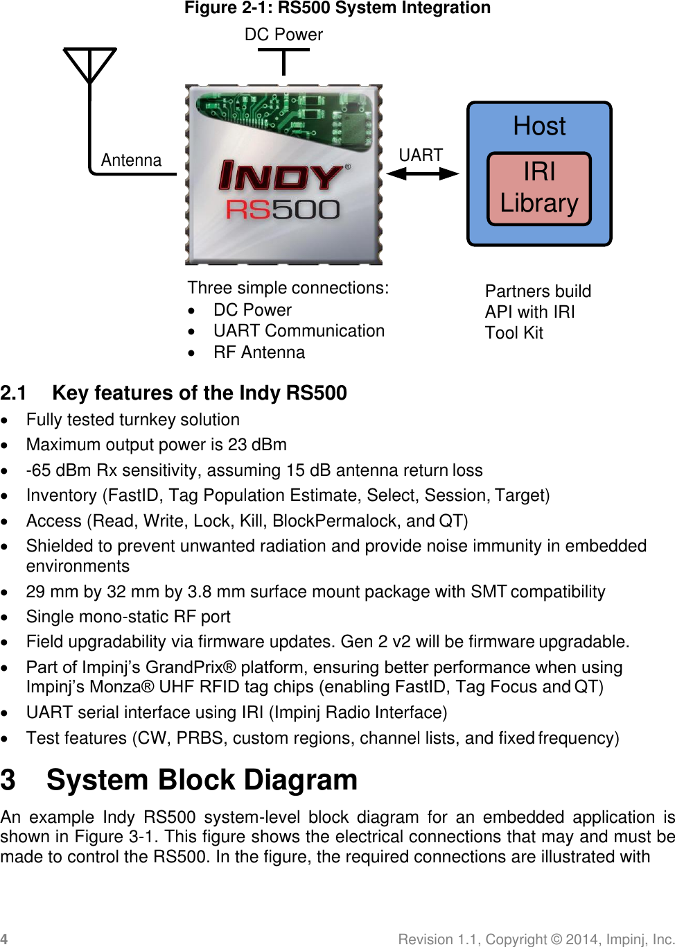 4 Revision 1.1, Copyright ©  2014, Impinj, Inc.  Figure 2-1: RS500 System Integration DC Power  Three simple connections:  DC Power  UART Communication  RF Antenna Partners build API with IRI Tool Kit  2.1  Key features of the Indy RS500   Fully tested turnkey solution   Maximum output power is 23 dBm   -65 dBm Rx sensitivity, assuming 15 dB antenna return loss   Inventory (FastID, Tag Population Estimate, Select, Session, Target)   Access (Read, Write, Lock, Kill, BlockPermalock, and QT)   Shielded to prevent unwanted radiation and provide noise immunity in embedded environments   29 mm by 32 mm by 3.8 mm surface mount package with SMT compatibility   Single mono-static RF port   Field upgradability via firmware updates. Gen 2 v2 will be firmware upgradable.  Part of Impinj’s GrandPrix® platform, ensuring better performance when using Impinj’s Monza® UHF RFID tag chips (enabling FastID, Tag Focus and QT)   UART serial interface using IRI (Impinj Radio Interface)   Test features (CW, PRBS, custom regions, channel lists, and fixed frequency) 3  System Block Diagram An  example  Indy  RS500  system-level  block  diagram  for  an  embedded  application  is shown in Figure 3-1. This figure shows the electrical connections that may and must be made to control the RS500. In the figure, the required connections are illustrated with Antenna UART Host IRI Library 