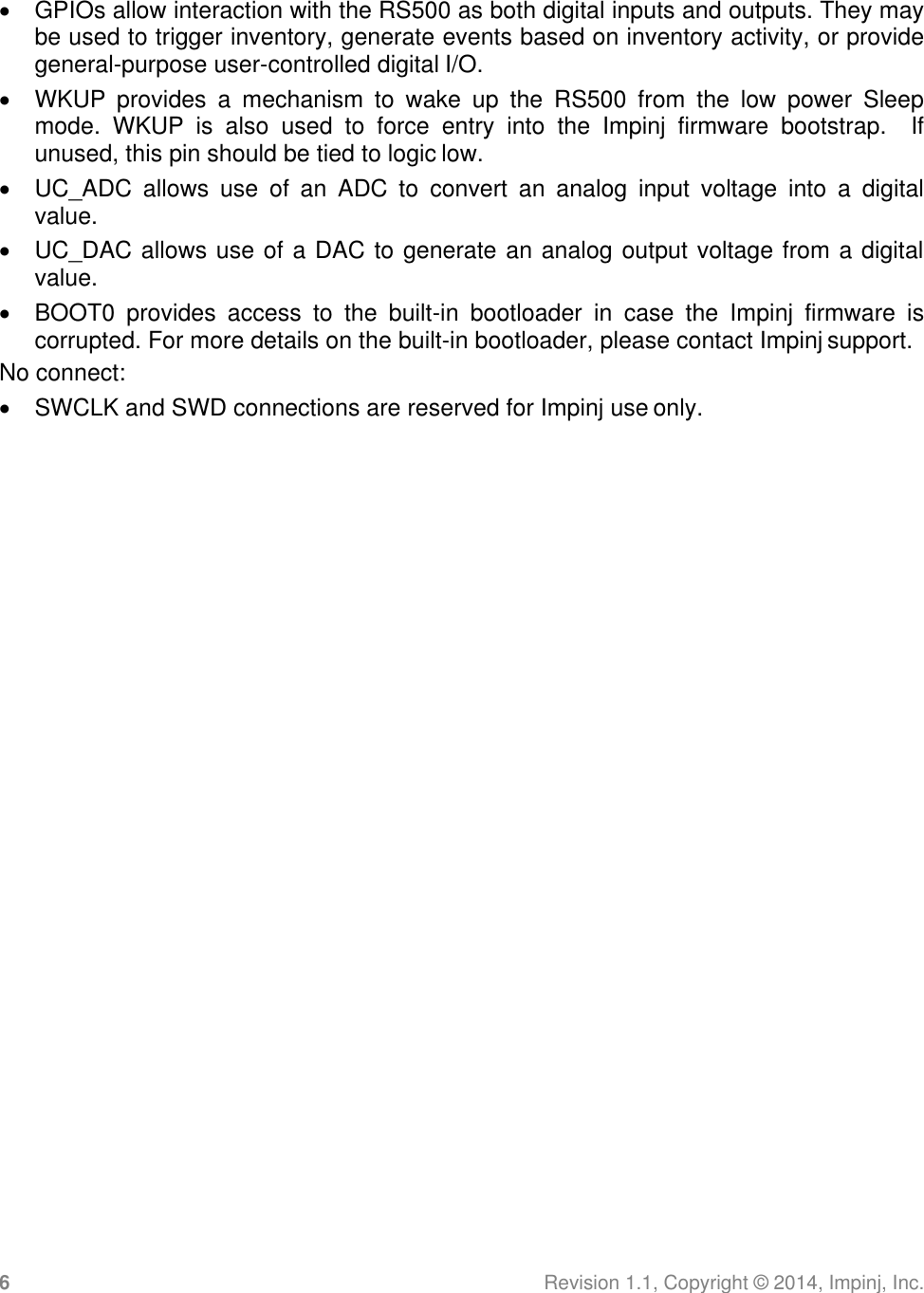 6 Revision 1.1, Copyright ©  2014, Impinj, Inc.    GPIOs allow interaction with the RS500 as both digital inputs and outputs. They may be used to trigger inventory, generate events based on inventory activity, or provide general-purpose user-controlled digital I/O.   WKUP  provides  a  mechanism  to  wake  up  the  RS500  from  the  low  power  Sleep mode.  WKUP  is  also  used  to  force  entry  into  the  Impinj  firmware  bootstrap.    If unused, this pin should be tied to logic low.   UC_ADC  allows  use  of  an  ADC  to  convert  an  analog  input  voltage  into  a  digital value.   UC_DAC allows use of a DAC to generate an analog output voltage from a digital value.   BOOT0  provides  access  to  the  built-in  bootloader  in  case  the  Impinj  firmware  is corrupted. For more details on the built-in bootloader, please contact Impinj support. No connect:   SWCLK and SWD connections are reserved for Impinj use only.