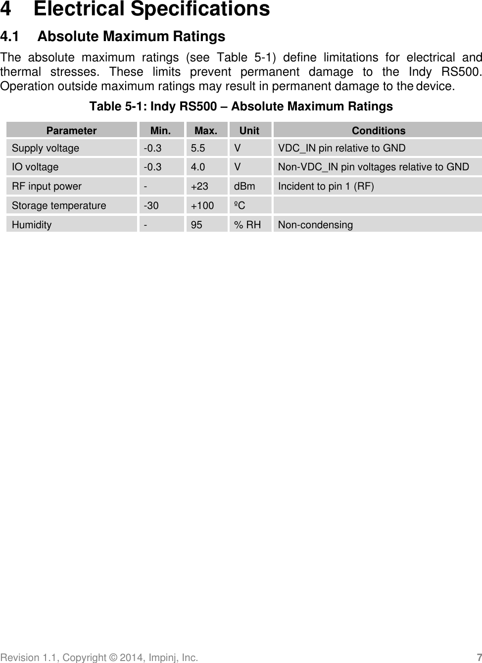 Revision 1.1, Copyright ©  2014, Impinj, Inc. 7   4  Electrical Specifications 4.1  Absolute Maximum Ratings The  absolute  maximum  ratings  (see  Table  5-1)  define  limitations  for  electrical  and thermal  stresses.  These  limits  prevent  permanent  damage  to  the  Indy  RS500.  Operation outside maximum ratings may result in permanent damage to the device. Table 5-1: Indy RS500 – Absolute Maximum Ratings  Parameter Min. Max. Unit Conditions Supply voltage -0.3 5.5 V VDC_IN pin relative to GND IO voltage -0.3 4.0 V Non-VDC_IN pin voltages relative to GND RF input power - +23 dBm Incident to pin 1 (RF) Storage temperature -30 +100 ºC  Humidity - 95 % RH Non-condensing 