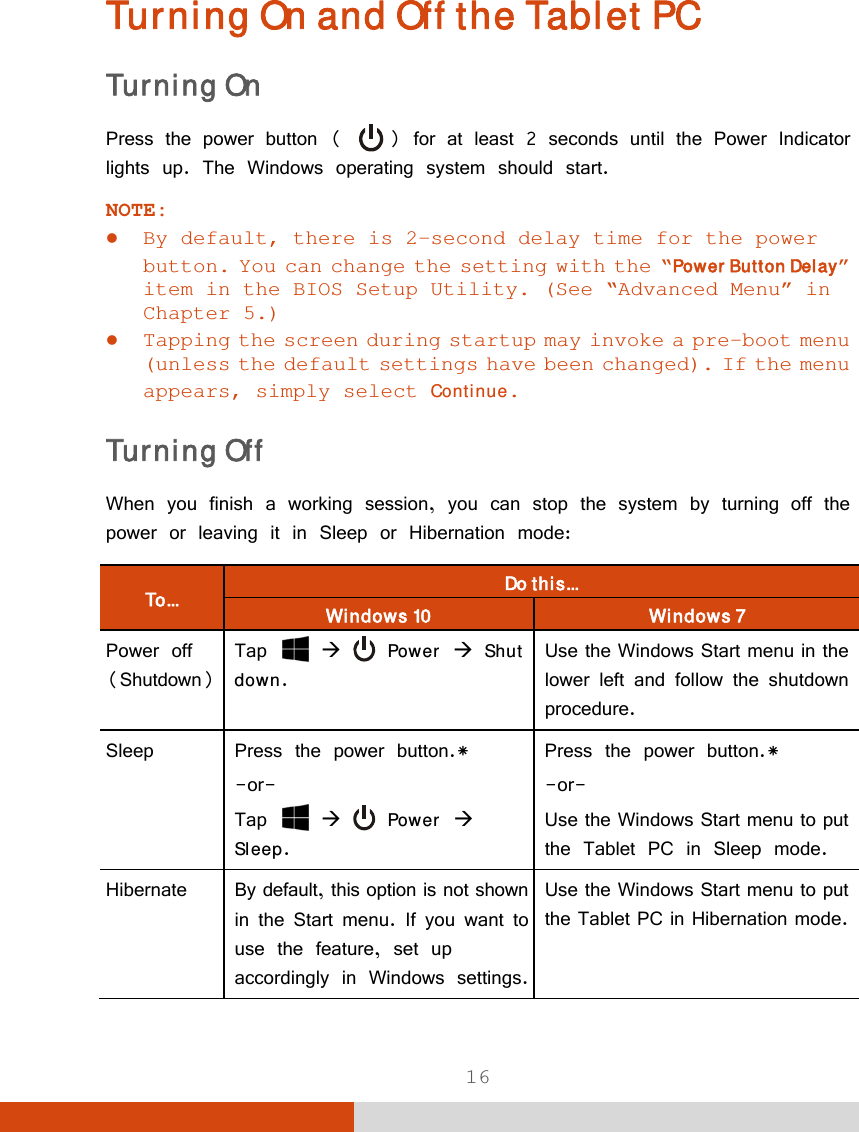  16 Turning On and Off the Tablet PC Turning On Press the power button (   ) for at least 2 seconds until the Power Indicator lights up. The Windows operating system should start. NOTE:   By default, there is 2-second delay time for the power button. You can change the setting with the “Power Button Delay” item in the BIOS Setup Utility. (See “Advanced Menu” in Chapter 5.)  Tapping the screen during startup may invoke a pre-boot menu (unless the default settings have been changed). If the menu appears, simply select Continue. Turning Off When you finish a working session, you can stop the system by turning off the power or leaving it in Sleep or Hibernation mode: To...  Do this... Windows 10  Windows 7 Power off (Shutdown) Tap    Power  Shut down. Use the Windows Start menu in the lower left and follow the shutdown procedure. Sleep  Press the power button.*  -or- Tap    Power  Sleep. Press the power button.* -or- Use the Windows Start menu to put the Tablet PC in Sleep mode. Hibernate By default, this option is not shownin the Start menu. If you want to use the feature, set up accordingly in Windows settings.Use the Windows Start menu to put the Tablet PC in Hibernation mode. 