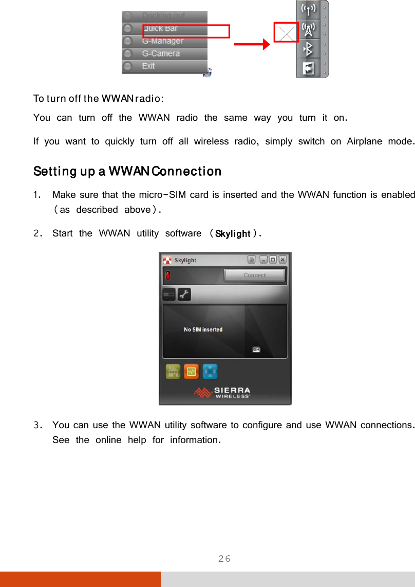  26                To turn off the WWAN radio: You can turn off the WWAN radio the same way you turn it on.  If you want to quickly turn off all wireless radio, simply switch on Airplane mode. Setting up a WWAN Connection 1. Make sure that the micro-SIM card is inserted and the WWAN function is enabled (as described above). 2. Start the WWAN utility software (Skylight).  3. You can use the WWAN utility software to configure and use WWAN connections. See the online help for information.   