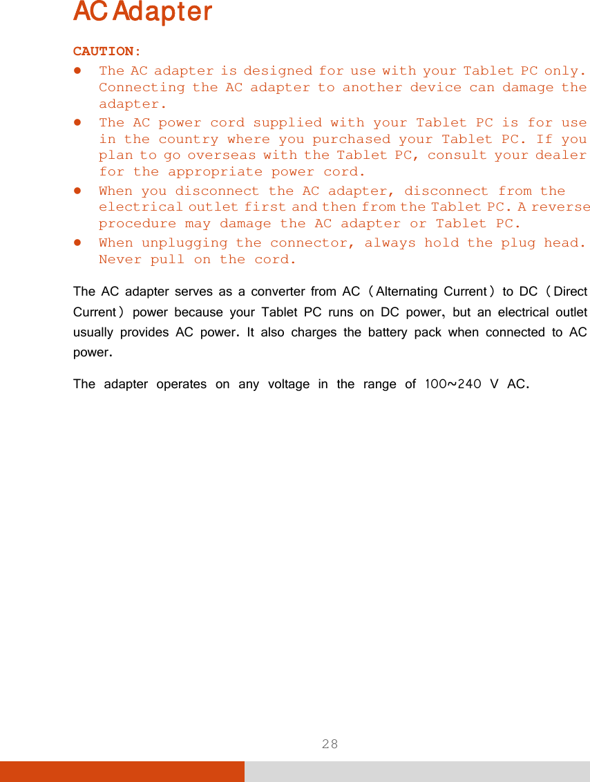 28 AC Adapter CAUTION:  The AC adapter is designed for use with your Tablet PC only. Connecting the AC adapter to another device can damage the adapter.  The AC power cord supplied with your Tablet PC is for use in the country where you purchased your Tablet PC. If you plan to go overseas with the Tablet PC, consult your dealer for the appropriate power cord.  When you disconnect the AC adapter, disconnect from the electrical outlet first and then from the Tablet PC. A reverse procedure may damage the AC adapter or Tablet PC.  When unplugging the connector, always hold the plug head. Never pull on the cord.  The AC adapter serves as a converter from AC (Alternating Current) to DC (Direct Current) power because your Tablet PC runs on DC power, but an electrical outlet usually provides AC power. It also charges the battery pack when connected to AC power. The adapter operates on any voltage in the range of 100~240 V AC.          