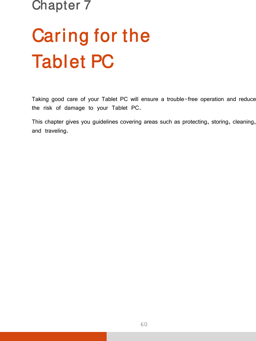  60 Chapter 7  Caring for the  Tablet PC Taking good care of your Tablet PC will ensure a trouble-free operation and reduce the risk of damage to your Tablet PC. This chapter gives you guidelines covering areas such as protecting, storing, cleaning, and traveling. 