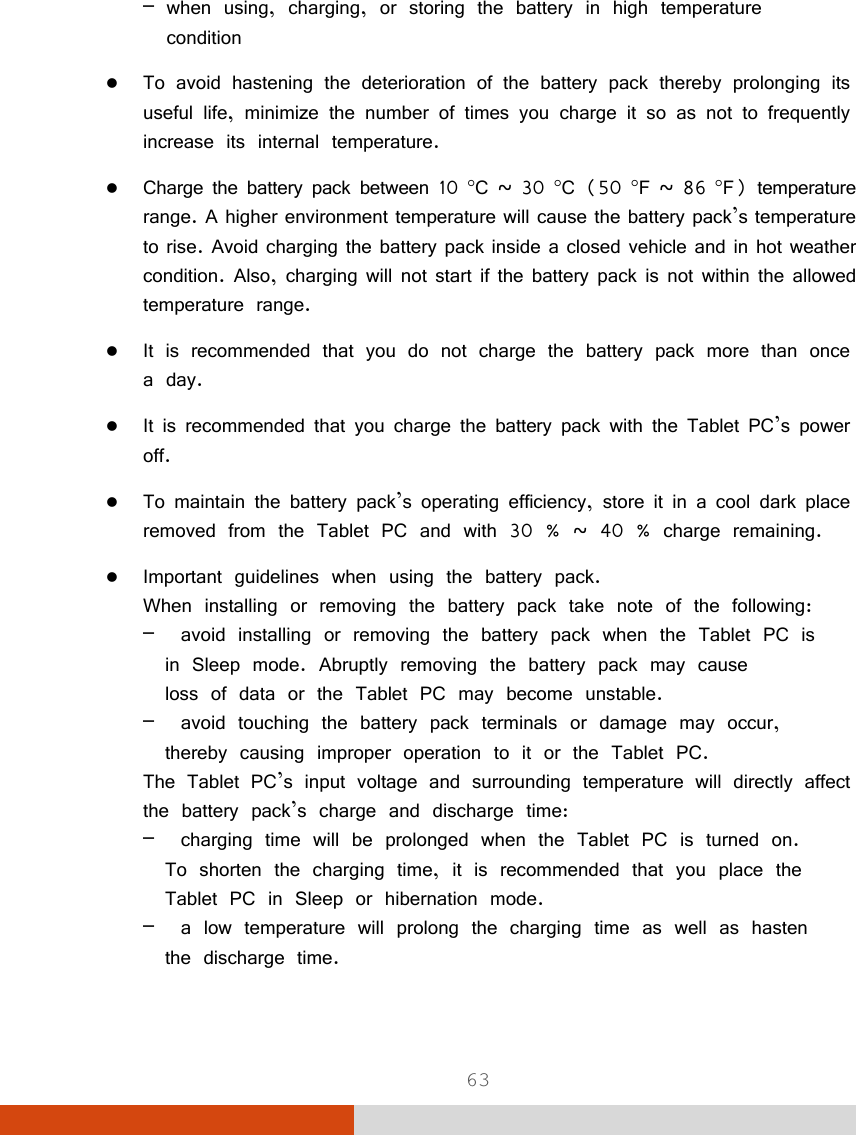  63 – when using, charging, or storing the battery in high temperature   condition  To avoid hastening the deterioration of the battery pack thereby prolonging its useful life, minimize the number of times you charge it so as not to frequently increase its internal temperature.  Charge the battery pack between 10 C ~ 30 C (50 F ~ 86 F) temperature range. A higher environment temperature will cause the battery pack’s temperature to rise. Avoid charging the battery pack inside a closed vehicle and in hot weather condition. Also, charging will not start if the battery pack is not within the allowed temperature range.  It is recommended that you do not charge the battery pack more than once a day.  It is recommended that you charge the battery pack with the Tablet PC’s power off.  To maintain the battery pack’s operating efficiency, store it in a cool dark place removed from the Tablet PC and with 30 % ~ 40 % charge remaining.  Important guidelines when using the battery pack. When installing or removing the battery pack take note of the following: –  avoid installing or removing the battery pack when the Tablet PC is   in Sleep mode. Abruptly removing the battery pack may cause   loss of data or the Tablet PC may become unstable. –  avoid touching the battery pack terminals or damage may occur,   thereby causing improper operation to it or the Tablet PC. The Tablet PC’s input voltage and surrounding temperature will directly affect the battery pack’s charge and discharge time: –  charging time will be prolonged when the Tablet PC is turned on.   To shorten the charging time, it is recommended that you place the   Tablet PC in Sleep or hibernation mode. –  a low temperature will prolong the charging time as well as hasten   the discharge time. 