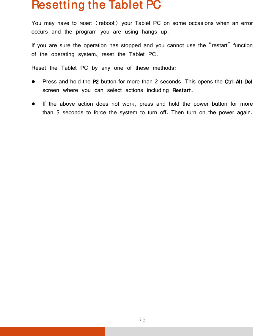  75 Resetting the Tablet PC You may have to reset (reboot) your Tablet PC on some occasions when an error occurs and the program you are using hangs up. If you are sure the operation has stopped and you cannot use the “restart” function of the operating system, reset the Tablet PC. Reset the Tablet PC by any one of these methods:  Press and hold the P2 button for more than 2 seconds. This opens the Ctrl-Alt-Del screen where you can select actions including Restart.  If the above action does not work, press and hold the power button for more than 5 seconds to force the system to turn off. Then turn on the power again.   