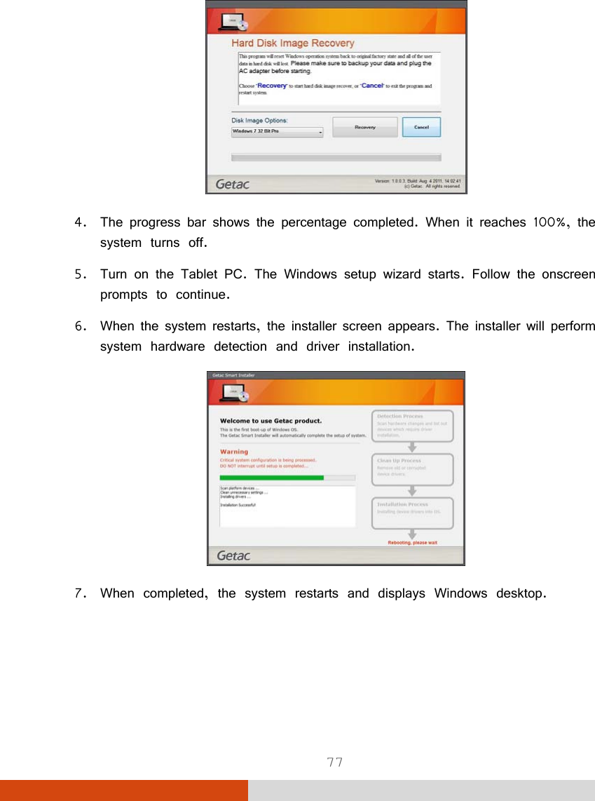  77  4. The progress bar shows the percentage completed. When it reaches 100%, the system turns off. 5. Turn on the Tablet PC. The Windows setup wizard starts. Follow the onscreen prompts to continue. 6. When the system restarts, the installer screen appears. The installer will perform system hardware detection and driver installation.  7. When completed, the system restarts and displays Windows desktop. 