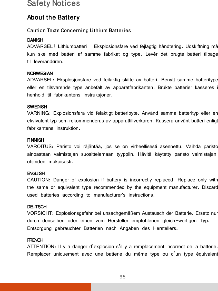  85 Safety Notices About the Battery Caution Texts Concerning Lithium Batteries DANISH ADVARSEL! Lithiumbatteri – Eksplosionsfare ved fejlagtig håndtering. Udskiftning må kun ske med batteri af samme fabrikat og type. Levér det brugte batteri tilbage til leverandøren. NORWEGIAN ADVARSEL: Eksplosjonsfare ved feilaktig skifte av batteri. Benytt samme batteritype eller en tilsvarende type anbefalt av apparatfabrikanten. Brukte batterier kasseres i henhold til fabrikantens instruksjoner. SWEDISH VARNING: Explosionsfara vid felaktigt batteribyte. Använd samma batterityp eller en ekvivalent typ som rekommenderas av apparattillverkaren. Kassera använt batteri enligt fabrikantens instruktion. FINNISH VAROITUS: Paristo voi räjähtää, jos se on virheellisesti asennettu. Vaihda paristo ainoastaan valmistajan suosittelemaan tyyppiin. Hävitä käytetty paristo valmistajan ohjeiden mukaisesti. ENGLISH CAUTION: Danger of explosion if battery is incorrectly replaced. Replace only with the same or equivalent type recommended by the equipment manufacturer. Discard used batteries according to manufacturer&apos;s instructions. DEUTSCH VORSICHT: Explosionsgefahr bei unsachgemäßem Austausch der Batterie. Ersatz nur durch denselben oder einen vom Hersteller empfohlenen gleich-wertigen Typ. Entsorgung gebrauchter Batterien nach Angaben des Herstellers. FRENCH ATTENTION: II y a danger d’explosion s’il y a remplacement incorrect de la batterie. Remplacer uniquement avec une batterie du même type ou d’un type équivalent 