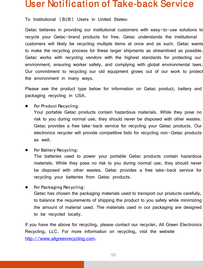  90 User Notification of Take-back Service To Institutional (B2B) Users in United States: Getac believes in providing our institutional customers with easy-to-use solutions to recycle your Getac-brand products for free. Getac understands the institutional customers will likely be recycling multiple items at once and as such. Getac wants to make the recycling process for these larger shipments as streamlined as possible. Getac works with recycling vendors with the highest standards for protecting our environment, ensuring worker safety, and complying with global environmental laws. Our commitment to recycling our old equipment grows out of our work to protect the environment in many ways. Please see the product type below for information on Getac product, battery and packaging recycling in USA.  For Product Recycling: Your portable Getac products contain hazardous materials. While they pose no risk to you during normal use, they should never be disposed with other wastes. Getac provides a free take-back service for recycling your Getac products. Our electronics recycler will provide competitive bids for recycling non-Getac products as well.  For Battery Recycling: The batteries used to power your portable Getac products contain hazardous materials. While they pose no risk to you during normal use, they should never be disposed with other wastes. Getac provides a free take-back service for recycling your batteries from Getac products.  For Packaging Recycling: Getac has chosen the packaging materials used to transport our products carefully, to balance the requirements of shipping the product to you safely while minimizing the amount of material used. The materials used in our packaging are designed to be recycled locally. If you have the above for recycling, please contact our recycler, All Green Electronics Recycling, LLC. For more information on recycling, visit the website http://www.allgreenrecycling.com. 