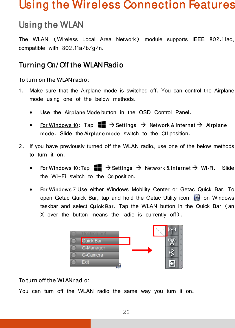  22 Using the Wireless Connection Features Using the WLAN The WLAN (Wireless Local Area Network) module supports IEEE 802.11ac, compatible with 802.11a/b/g/n. Turning On/Off the WLAN Radio To turn on the WLAN radio: 1. Make sure that the Airplane mode is switched off. You can control the Airplane mode using one of the below methods.  Use the Airplane Mode button in the OSD Control Panel.  For Windows 10: Tap    Settings  Network &amp; Internet  Airplane mode. Slide the Airplane mode switch to the Off position. 2. If you have previously turned off the WLAN radio, use one of the below methods to turn it on.  For Windows 10: Tap   Settings  Network &amp; Internet  Wi-Fi.  Slide the Wi-Fi switch to the On position.  For Windows 7: Use either Windows Mobility Center or Getac Quick Bar. To open Getac Quick Bar, tap and hold the Getac Utility icon    on Windows taskbar and select Quick Bar. Tap the WLAN button in the Quick Bar (an X over the button means the radio is currently off).               To turn off the WLAN radio:  You can turn off the WLAN radio the same way you turn it on. 