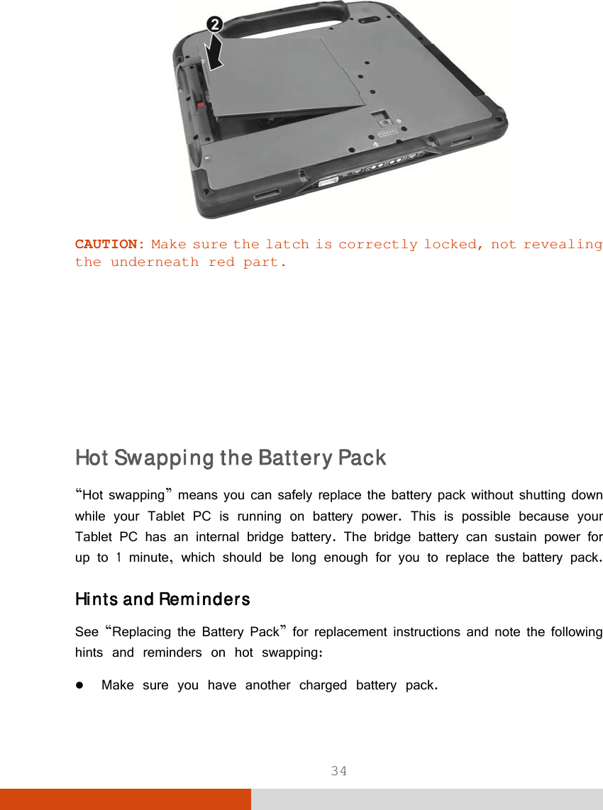  34  CAUTION: Make sure the latch is correctly locked, not revealing the underneath red part.       Hot Swapping the Battery Pack “Hot swapping” means you can safely replace the battery pack without shutting down while your Tablet PC is running on battery power. This is possible because your Tablet PC has an internal bridge battery. The bridge battery can sustain power for up to 1 minute, which should be long enough for you to replace the battery pack. Hints and Reminders See “Replacing the Battery Pack” for replacement instructions and note the following hints and reminders on hot swapping:  Make sure you have another charged battery pack. 