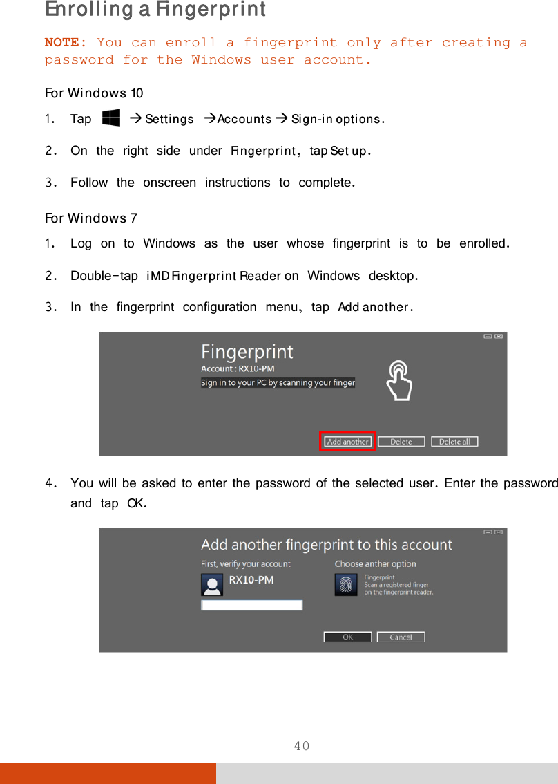  40 Enrolling a Fingerprint NOTE: You can enroll a fingerprint only after creating a password for the Windows user account. For Windows 10 1. Tap   Settings Accounts  Sign-in options. 2. On the right side under Fingerprint, tap Set up. 3. Follow the onscreen instructions to complete. For Windows 7 1. Log on to Windows as the user whose fingerprint is to be enrolled. 2. Double-tap iMD Fingerprint Reader on Windows desktop.  3. In the fingerprint configuration menu, tap Add another.  4. You will be asked to enter the password of the selected user. Enter the password and tap OK.  