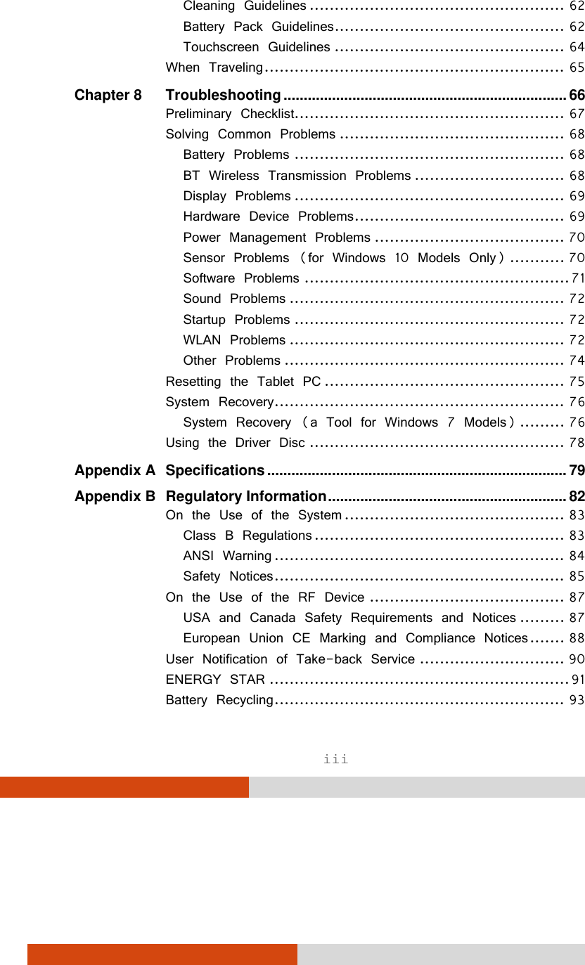  iii Cleaning Guidelines ................................................... 62Battery Pack Guidelines .............................................. 62Touchscreen Guidelines .............................................. 64When Traveling ............................................................ 65Chapter 8Troubleshooting ...................................................................... 66Preliminary Checklist ...................................................... 67Solving Common Problems ............................................. 68Battery Problems ...................................................... 68BT Wireless Transmission Problems .............................. 68Display Problems ...................................................... 69Hardware Device Problems .......................................... 69Power Management Problems ...................................... 70Sensor Problems (for Windows 10 Models Only) ........... 70Software Problems ..................................................... 71Sound Problems ....................................................... 72Startup Problems ...................................................... 72WLAN Problems ....................................................... 72Other Problems ........................................................ 74Resetting the Tablet PC ................................................ 75System Recovery .......................................................... 76System Recovery (a Tool for Windows 7 Models) ......... 76Using the Driver Disc ................................................... 78Appendix ASpecifications .......................................................................... 79Appendix BRegulatory Information ...........................................................  82On the Use of the System ............................................ 83Class B Regulations .................................................. 83ANSI Warning .......................................................... 84Safety Notices .......................................................... 85On the Use of the RF Device ....................................... 87USA and Canada Safety Requirements and Notices ......... 87European Union CE Marking and Compliance Notices ....... 88User Notification of Take-back Service ............................. 90ENERGY STAR ............................................................ 91Battery Recycling .......................................................... 93
