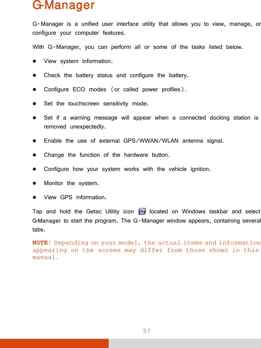  57 G-Manager G-Manager is a unified user interface utility that allows you to view, manage, or configure your computer features. With G-Manager, you can perform all or some of the tasks listed below.  View system information.  Check the battery status and configure the battery.  Configure ECO modes (or called power profiles).  Set the touchscreen sensitivity mode.  Set if a warning message will appear when a connected docking station is removed unexpectedly.   Enable the use of external GPS/WWAN/WLAN antenna signal.  Change the function of the hardware button.  Configure how your system works with the vehicle ignition.  Monitor the system.  View GPS information. Tap and hold the Getac Utility icon   located on Windows taskbar and select G-Manager to start the program. The G-Manager window appears, containing several tabs.  NOTE: Depending on your model, the actual items and information appearing on the screen may differ from those shown in this manual.   