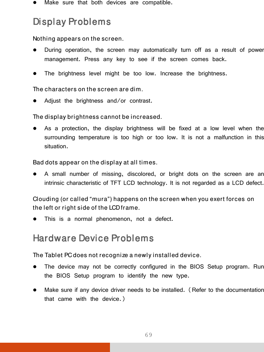  69  Make sure that both devices are compatible. Display Problems Nothing appears on the screen.  During operation, the screen may automatically turn off as a result of power management. Press any key to see if the screen comes back.  The brightness level might be too low. Increase the brightness. The characters on the screen are dim.  Adjust the brightness and/or contrast. The display brightness cannot be increased.  As a protection, the display brightness will be fixed at a low level when the surrounding temperature is too high or too low. It is not a malfunction in this situation. Bad dots appear on the display at all times.  A small number of missing, discolored, or bright dots on the screen are an intrinsic characteristic of TFT LCD technology. It is not regarded as a LCD defect. Clouding (or called “mura”) happens on the screen when you exert forces on the left or right side of the LCD frame.  This is a normal phenomenon, not a defect. Hardware Device Problems The Tablet PC does not recognize a newly installed device.  The device may not be correctly configured in the BIOS Setup program. Run the BIOS Setup program to identify the new type.  Make sure if any device driver needs to be installed. (Refer to the documentation that came with the device.) 