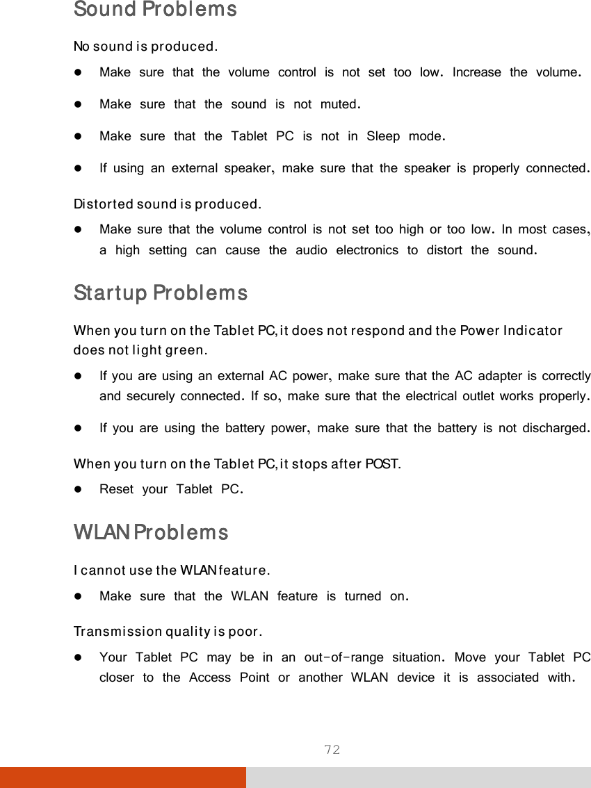  72 Sound Problems No sound is produced.  Make sure that the volume control is not set too low. Increase the volume.  Make sure that the sound is not muted.  Make sure that the Tablet PC is not in Sleep mode.  If using an external speaker, make sure that the speaker is properly connected. Distorted sound is produced.  Make sure that the volume control is not set too high or too low. In most cases, a high setting can cause the audio electronics to distort the sound. Startup Problems When you turn on the Tablet PC, it does not respond and the Power Indicator does not light green.  If you are using an external AC power, make sure that the AC adapter is correctly and securely connected. If so, make sure that the electrical outlet works properly.  If you are using the battery power, make sure that the battery is not discharged. When you turn on the Tablet PC, it stops after POST.  Reset your Tablet PC.  WLAN Problems I cannot use the WLAN feature.  Make sure that the WLAN feature is turned on. Transmission quality is poor.  Your Tablet PC may be in an out-of-range situation. Move your Tablet PC closer to the Access Point or another WLAN device it is associated with. 