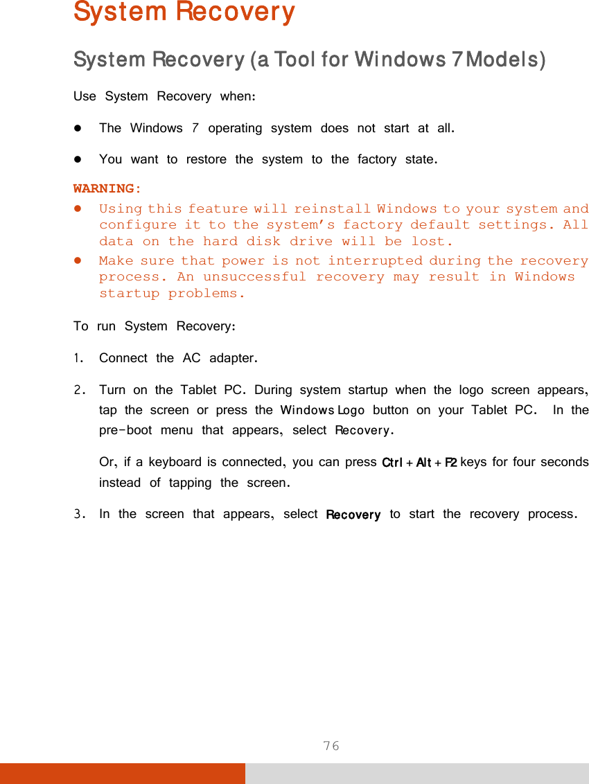  76 System Recovery System Recovery (a Tool for Windows 7 Models) Use System Recovery when:  The Windows 7 operating system does not start at all.  You want to restore the system to the factory state. WARNING:  Using this feature will reinstall Windows to your system and configure it to the system’s factory default settings. All data on the hard disk drive will be lost.  Make sure that power is not interrupted during the recovery process. An unsuccessful recovery may result in Windows startup problems.  To run System Recovery: 1. Connect the AC adapter. 2. Turn on the Tablet PC. During system startup when the logo screen appears, tap the screen or press the Windows Logo button on your Tablet PC.  In the pre-boot menu that appears, select Recovery. Or, if a keyboard is connected, you can press Ctrl + Alt + F2 keys for four seconds instead of tapping the screen. 3. In the screen that appears, select Recovery to start the recovery process. 