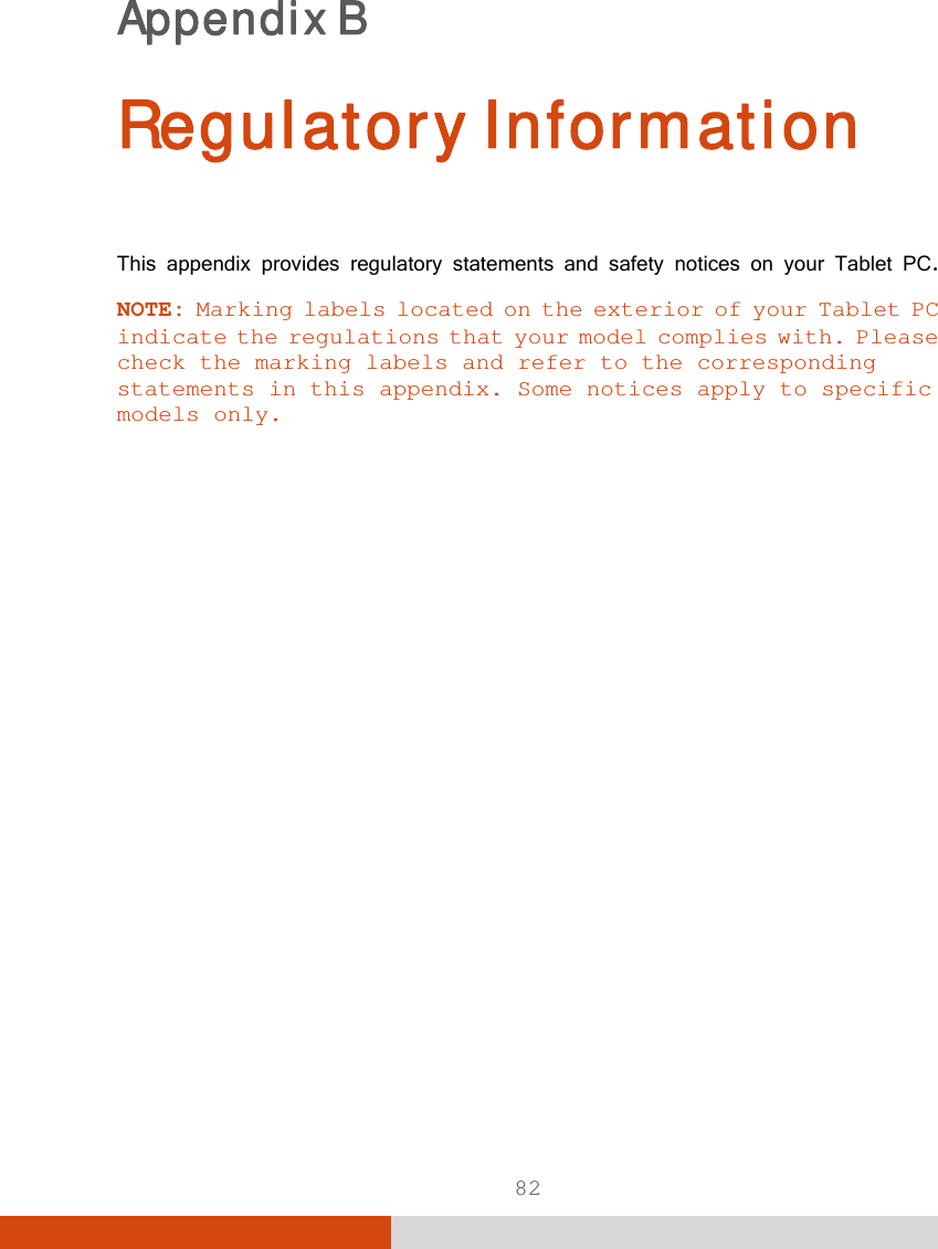  82 Appendix B   Regulatory Information This appendix provides regulatory statements and safety notices on your Tablet PC. NOTE: Marking labels located on the exterior of your Tablet PC indicate the regulations that your model complies with. Please check the marking labels and refer to the corresponding statements in this appendix. Some notices apply to specific models only.  
