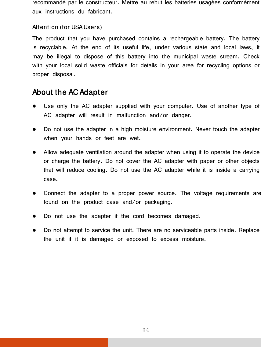  86 recommandé par le constructeur. Mettre au rebut les batteries usagées conformément aux instructions du fabricant. Attention (for USA Users) The product that you have purchased contains a rechargeable battery. The battery is recyclable. At the end of its useful life, under various state and local laws, it may be illegal to dispose of this battery into the municipal waste stream. Check with your local solid waste officials for details in your area for recycling options or proper disposal. About the AC Adapter  Use only the AC adapter supplied with your computer. Use of another type of AC adapter will result in malfunction and/or danger.  Do not use the adapter in a high moisture environment. Never touch the adapter when your hands or feet are wet.  Allow adequate ventilation around the adapter when using it to operate the device or charge the battery. Do not cover the AC adapter with paper or other objects that will reduce cooling. Do not use the AC adapter while it is inside a carrying case.  Connect the adapter to a proper power source. The voltage requirements are found on the product case and/or packaging.  Do not use the adapter if the cord becomes damaged.  Do not attempt to service the unit. There are no serviceable parts inside. Replace the unit if it is damaged or exposed to excess moisture.     