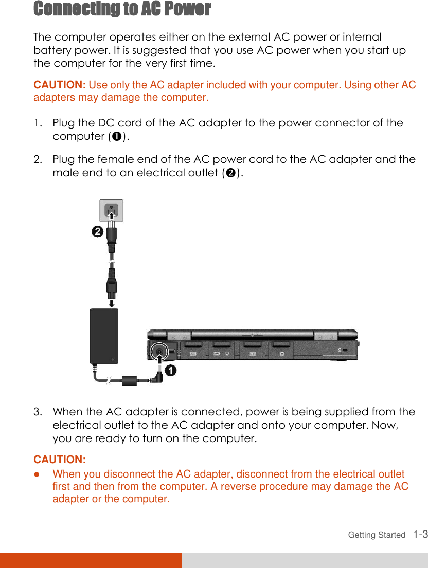  Getting Started   1-3 Connecting to AC Power The computer operates either on the external AC power or internal battery power. It is suggested that you use AC power when you start up the computer for the very first time. CAUTION: Use only the AC adapter included with your computer. Using other AC adapters may damage the computer.  1. Plug the DC cord of the AC adapter to the power connector of the computer (). 2. Plug the female end of the AC power cord to the AC adapter and the male end to an electrical outlet ().  3. When the AC adapter is connected, power is being supplied from the electrical outlet to the AC adapter and onto your computer. Now, you are ready to turn on the computer. CAUTION:  When you disconnect the AC adapter, disconnect from the electrical outlet first and then from the computer. A reverse procedure may damage the AC adapter or the computer. 