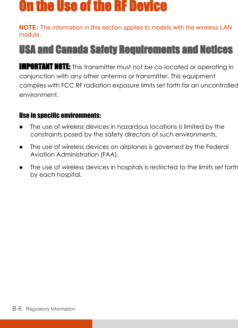  B-6   Regulatory Information On the Use of the RF Device NOTE: The information in this section applies to models with the wireless LAN module. USA and Canada Safety Requirements and Notices IMPORTANT NOTE: This transmitter must not be co-located or operating in conjunction with any other antenna or transmitter. This equipment complies with FCC RF radiation exposure limits set forth for an uncontrolled environment.  Use in specific environments:  The use of wireless devices in hazardous locations is limited by the constraints posed by the safety directors of such environments.  The use of wireless devices on airplanes is governed by the Federal Aviation Administration (FAA).  The use of wireless devices in hospitals is restricted to the limits set forth by each hospital. 