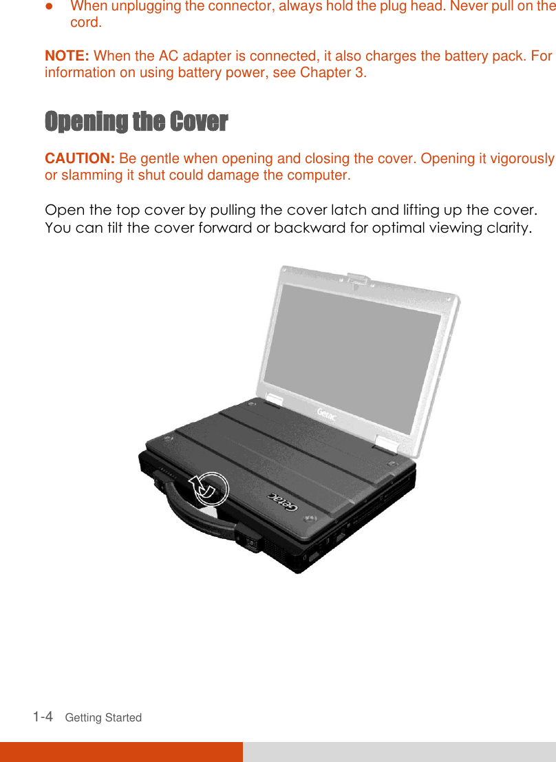   1-4   Getting Started  When unplugging the connector, always hold the plug head. Never pull on the cord.  NOTE: When the AC adapter is connected, it also charges the battery pack. For information on using battery power, see Chapter 3.  Opening the Cover CAUTION: Be gentle when opening and closing the cover. Opening it vigorously or slamming it shut could damage the computer.  Open the top cover by pulling the cover latch and lifting up the cover. You can tilt the cover forward or backward for optimal viewing clarity.  