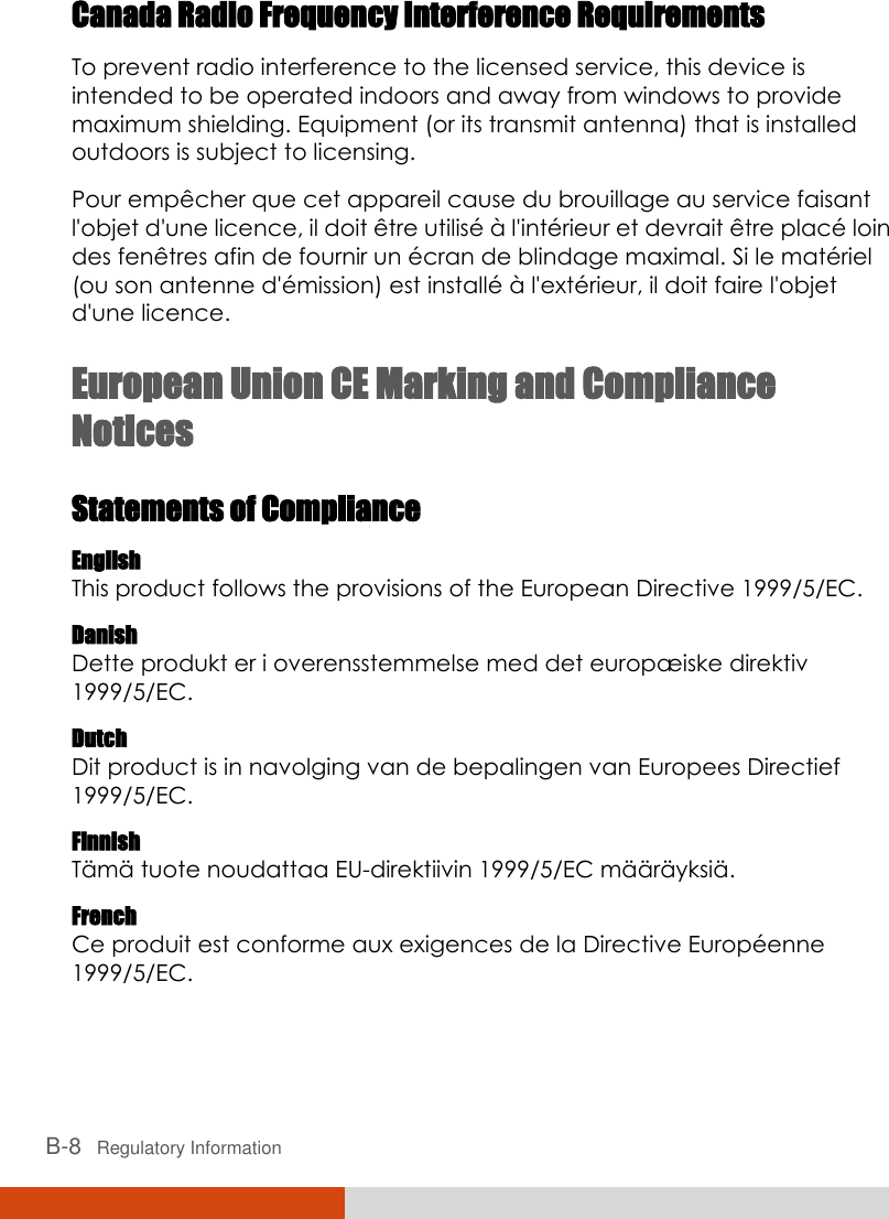 B-8   Regulatory Information Canada Radio Frequency Interference Requirements To prevent radio interference to the licensed service, this device is intended to be operated indoors and away from windows to provide maximum shielding. Equipment (or its transmit antenna) that is installed outdoors is subject to licensing. Pour empê cher que cet appareil cause du brouillage au service faisant l&apos;objet d&apos;une licence, il doit ê tre utilisé  à  l&apos;inté rieur et devrait ê tre placé  loin des fenê tres afin de fournir un é cran de blindage maximal. Si le maté riel (ou son antenne d&apos;é mission) est installé  à  l&apos;exté rieur, il doit faire l&apos;objet d&apos;une licence. European Union CE Marking and Compliance Notices Statements of Compliance English This product follows the provisions of the European Directive 1999/5/EC. Danish Dette produkt er i overensstemmelse med det europæ iske direktiv 1999/5/EC. Dutch Dit product is in navolging van de bepalingen van Europees Directief 1999/5/EC. Finnish Tä mä  tuote noudattaa EU-direktiivin 1999/5/EC mä ä rä yksiä . French Ce produit est conforme aux exigences de la Directive Europé enne 1999/5/EC. 