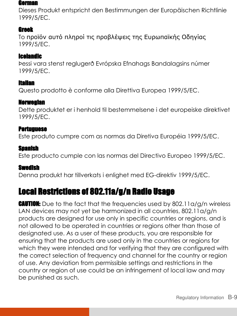  Regulatory Information   B-9 German Dieses Produkt entspricht den Bestimmungen der Europä ischen Richtlinie 1999/5/EC. Greek To προϊόν αστό πληροί τις προβλέψεις της Εσρωπαϊκής Οδηγίας 1999/5/EC. Icelandic Þessi vara stenst reglugerð Evró pska Efnahags Bandalagsins nú mer 1999/5/EC. Italian Questo prodotto è  conforme alla Direttiva Europea 1999/5/EC. Norwegian Dette produktet er i henhold til bestemmelsene i det europeiske direktivet 1999/5/EC. Portuguese Este produto cumpre com as normas da Diretiva Europé ia 1999/5/EC. Spanish Este producto cumple con las normas del Directivo Europeo 1999/5/EC. Swedish Denna produkt har tillverkats i enlighet med EG-direktiv 1999/5/EC. Local Restrictions of 802.11a/g/n Radio Usage CAUTION: Due to the fact that the frequencies used by 802.11a/g/n wireless LAN devices may not yet be harmonized in all countries, 802.11a/g/n products are designed for use only in specific countries or regions, and is not allowed to be operated in countries or regions other than those of designated use. As a user of these products, you are responsible for ensuring that the products are used only in the countries or regions for which they were intended and for verifying that they are configured with the correct selection of frequency and channel for the country or region of use. Any deviation from permissible settings and restrictions in the country or region of use could be an infringement of local law and may be punished as such. 
