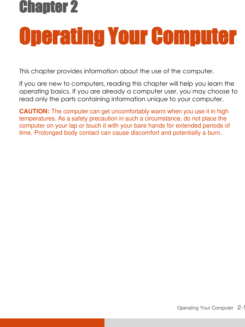  Operating Your Computer   2-1 Chapter 2  Operating Your Computer This chapter provides information about the use of the computer. If you are new to computers, reading this chapter will help you learn the operating basics. If you are already a computer user, you may choose to read only the parts containing information unique to your computer. CAUTION: The computer can get uncomfortably warm when you use it in high temperatures. As a safety precaution in such a circumstance, do not place the computer on your lap or touch it with your bare hands for extended periods of time. Prolonged body contact can cause discomfort and potentially a burn.  