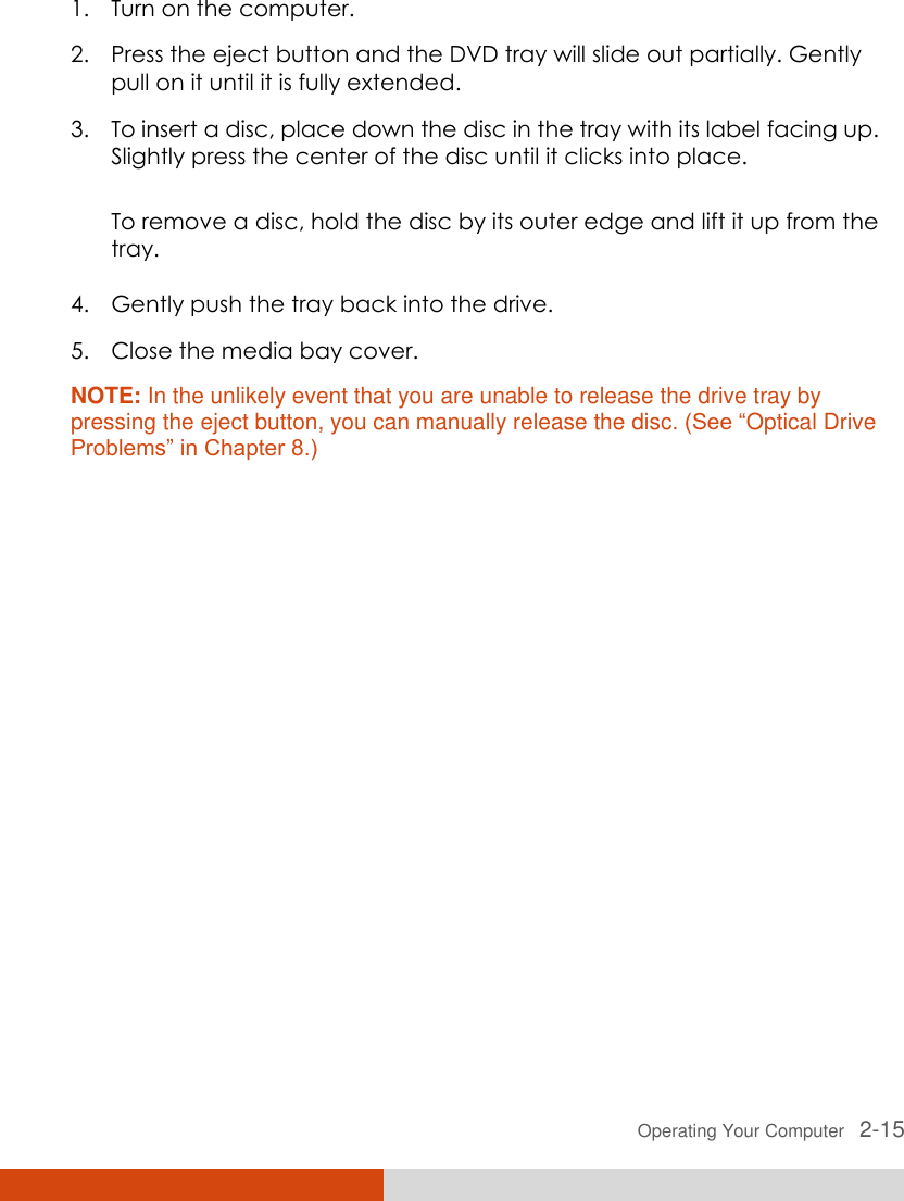  Operating Your Computer   2-15 1. Turn on the computer. 2. Press the eject button and the DVD tray will slide out partially. Gently pull on it until it is fully extended. 3. To insert a disc, place down the disc in the tray with its label facing up. Slightly press the center of the disc until it clicks into place. To remove a disc, hold the disc by its outer edge and lift it up from the tray. 4. Gently push the tray back into the drive. 5. Close the media bay cover. NOTE: In the unlikely event that you are unable to release the drive tray by pressing the eject button, you can manually release the disc. (See “Optical Drive Problems” in Chapter 8.) 