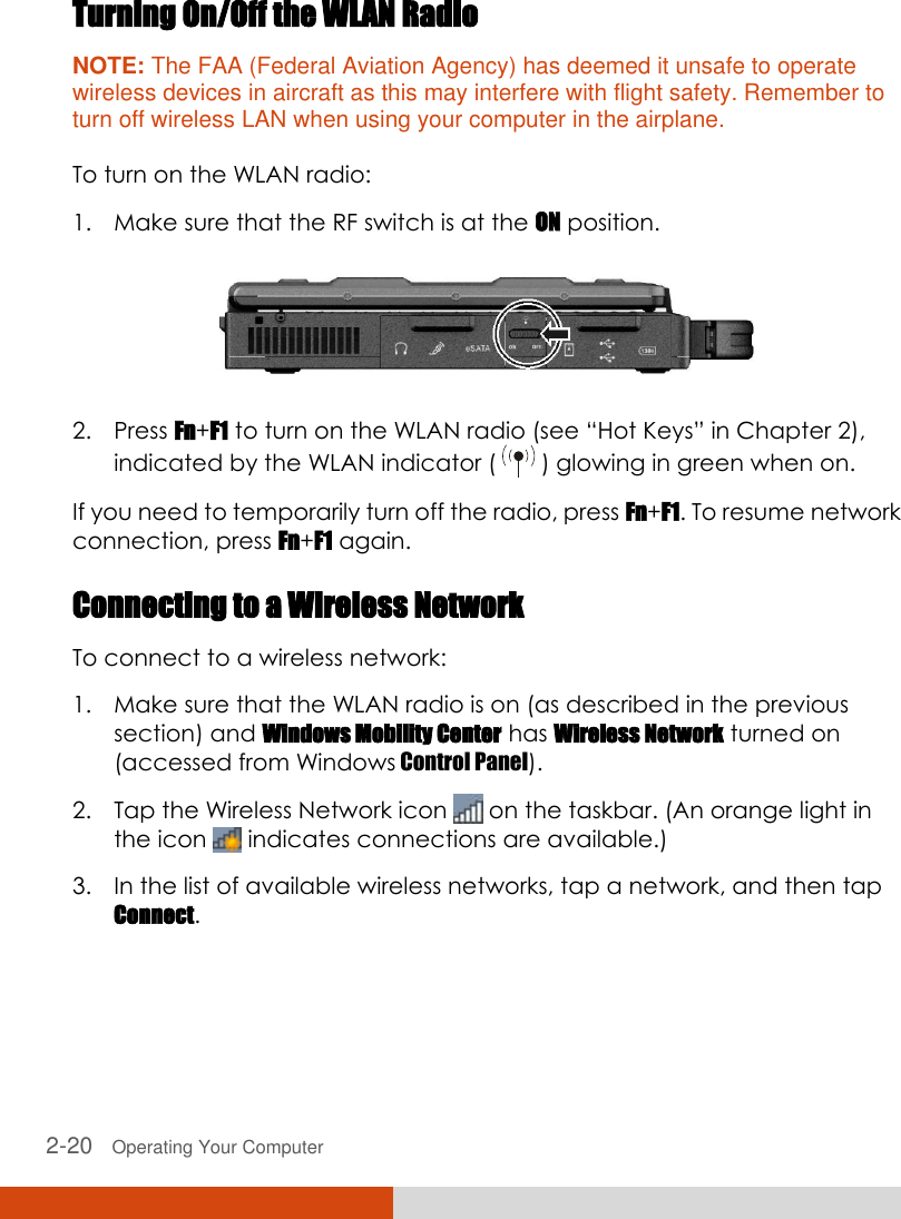  2-20   Operating Your Computer Turning On/Off the WLAN Radio NOTE: The FAA (Federal Aviation Agency) has deemed it unsafe to operate wireless devices in aircraft as this may interfere with flight safety. Remember to turn off wireless LAN when using your computer in the airplane.  To turn on the WLAN radio: 1. Make sure that the RF switch is at the ON position.  2. Press Fn+F1 to turn on the WLAN radio (see “Hot Keys” in Chapter 2), indicated by the WLAN indicator (   ) glowing in green when on. If you need to temporarily turn off the radio, press Fn+F1. To resume network connection, press Fn+F1 again. Connecting to a Wireless Network To connect to a wireless network: 1. Make sure that the WLAN radio is on (as described in the previous section) and Windows Mobility Center has Wireless Network turned on (accessed from Windows Control Panel). 2. Tap the Wireless Network icon   on the taskbar. (An orange light in the icon   indicates connections are available.) 3. In the list of available wireless networks, tap a network, and then tap Connect. 