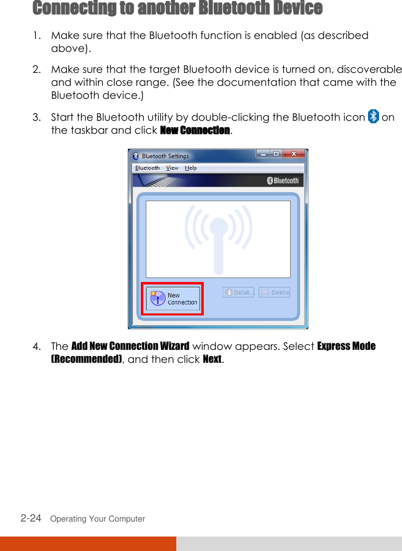  2-24   Operating Your Computer Connecting to another Bluetooth Device 1. Make sure that the Bluetooth function is enabled (as described above). 2. Make sure that the target Bluetooth device is turned on, discoverable and within close range. (See the documentation that came with the Bluetooth device.) 3. Start the Bluetooth utility by double-clicking the Bluetooth icon   on the taskbar and click New Connection.   4. The Add New Connection Wizard window appears. Select Express Mode (Recommended), and then click Next. 
