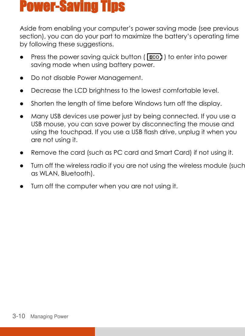  3-10   Managing Power Power-Saving Tips Aside from enabling your computer’s power saving mode (see previous section), you can do your part to maximize the battery’s operating time by following these suggestions.  Press the power saving quick button (   ) to enter into power saving mode when using battery power.  Do not disable Power Management.  Decrease the LCD brightness to the lowest comfortable level.  Shorten the length of time before Windows turn off the display.  Many USB devices use power just by being connected. If you use a USB mouse, you can save power by disconnecting the mouse and using the touchpad. If you use a USB flash drive, unplug it when you are not using it.  Remove the card (such as PC card and Smart Card) if not using it.  Turn off the wireless radio if you are not using the wireless module (such as WLAN, Bluetooth).  Turn off the computer when you are not using it.  