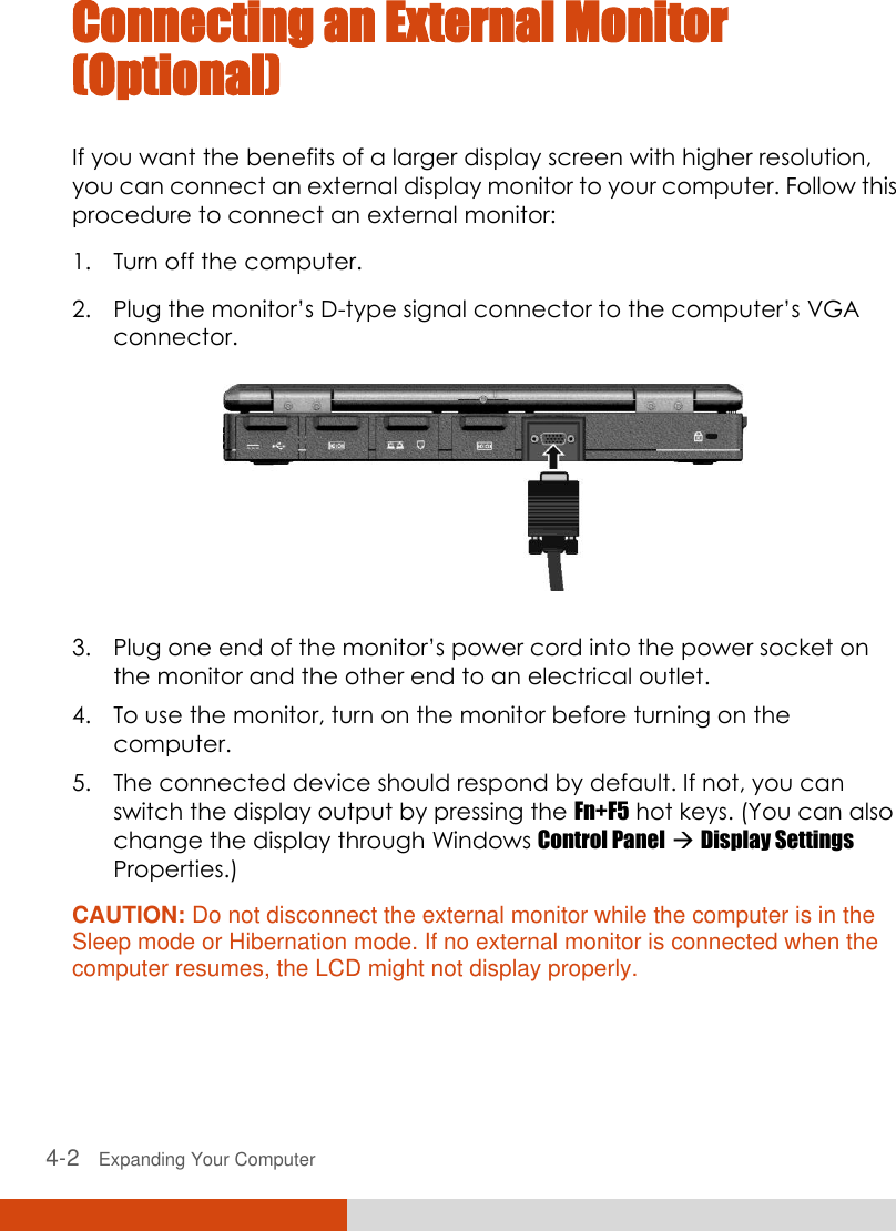  4-2   Expanding Your Computer  Connecting an External Monitor (Optional) If you want the benefits of a larger display screen with higher resolution, you can connect an external display monitor to your computer. Follow this procedure to connect an external monitor: 1. Turn off the computer. 2. Plug the monitor’s D-type signal connector to the computer’s VGA connector.  3. Plug one end of the monitor’s power cord into the power socket on the monitor and the other end to an electrical outlet. 4. To use the monitor, turn on the monitor before turning on the computer. 5. The connected device should respond by default. If not, you can switch the display output by pressing the Fn+F5 hot keys. (You can also change the display through Windows Control Panel  Display Settings Properties.) CAUTION: Do not disconnect the external monitor while the computer is in the Sleep mode or Hibernation mode. If no external monitor is connected when the computer resumes, the LCD might not display properly.  