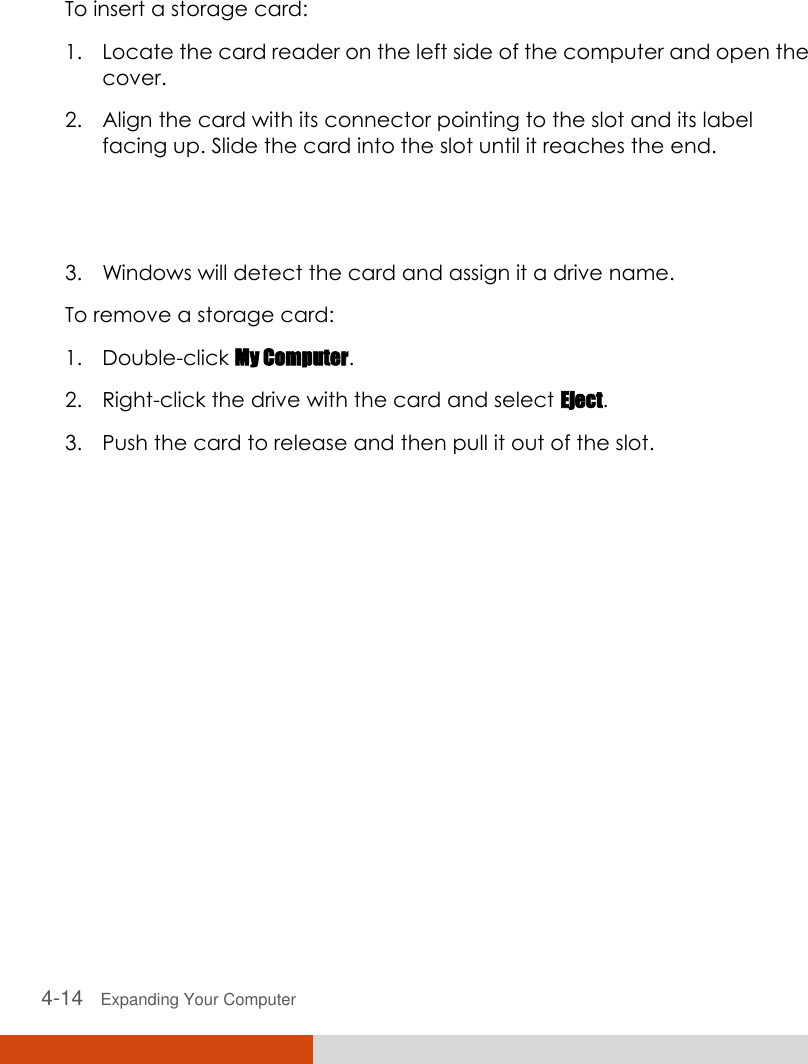  4-14   Expanding Your Computer   To insert a storage card: 1. Locate the card reader on the left side of the computer and open the cover. 2. Align the card with its connector pointing to the slot and its label facing up. Slide the card into the slot until it reaches the end.  3. Windows will detect the card and assign it a drive name. To remove a storage card: 1. Double-click My Computer. 2. Right-click the drive with the card and select Eject. 3. Push the card to release and then pull it out of the slot.  