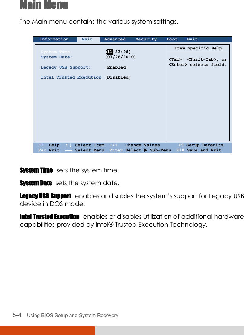  5-4   Using BIOS Setup and System Recovery Main Menu The Main menu contains the various system settings.   Information Main Advanced Security Boot Exit        System Time: System Date:  Legacy USB Support:  Intel Trusted Execution              [  :33:08] [07/28/2010]  [Enabled]  [Disabled]   Item Specific Help   &lt;Tab&gt;, &lt;Shift-Tab&gt;, or &lt;Enter&gt; selects field.    F1  Help  ↑↓ Select Item  -/+   Change Values       F9 Setup Defaults Esc Exit  ←→ Select Menu  Enter Select  Sub-Menu  F10 Save and Exit  System Time  sets the system time. System Date  sets the system date. Legacy USB Support  enables or disables the system’s support for Legacy USB device in DOS mode. Intel Trusted Execution  enables or disables utilization of additional hardware capabilities provided by Intel®  Trusted Execution Technology.     11 