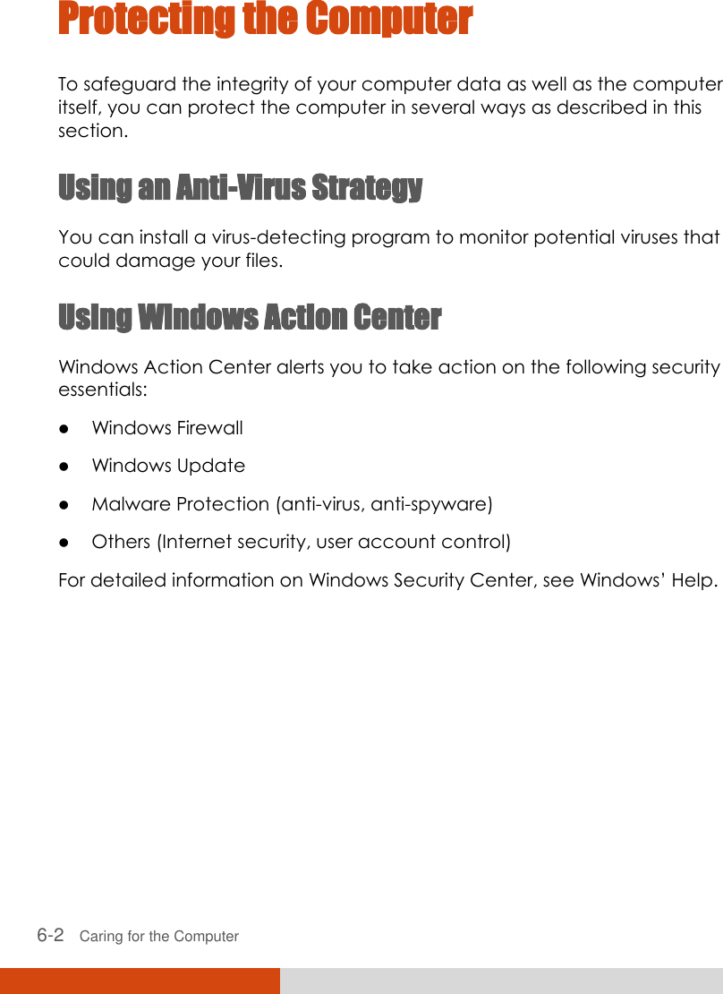  6-2   Caring for the Computer Protecting the Computer To safeguard the integrity of your computer data as well as the computer itself, you can protect the computer in several ways as described in this section. Using an Anti-Virus Strategy You can install a virus-detecting program to monitor potential viruses that could damage your files. Using Windows Action Center Windows Action Center alerts you to take action on the following security essentials:  Windows Firewall  Windows Update  Malware Protection (anti-virus, anti-spyware)  Others (Internet security, user account control) For detailed information on Windows Security Center, see Windows’ Help.      