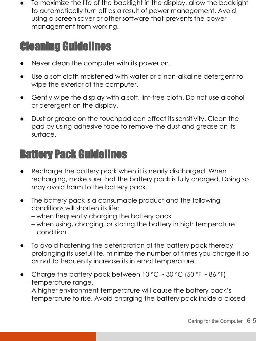  Caring for the Computer   6-5  To maximize the life of the backlight in the display, allow the backlight to automatically turn off as a result of power management. Avoid using a screen saver or other software that prevents the power management from working. Cleaning Guidelines  Never clean the computer with its power on.  Use a soft cloth moistened with water or a non-alkaline detergent to wipe the exterior of the computer.  Gently wipe the display with a soft, lint-free cloth. Do not use alcohol or detergent on the display.  Dust or grease on the touchpad can affect its sensitivity. Clean the pad by using adhesive tape to remove the dust and grease on its surface. Battery Pack Guidelines  Recharge the battery pack when it is nearly discharged. When recharging, make sure that the battery pack is fully charged. Doing so may avoid harm to the battery pack.  The battery pack is a consumable product and the following conditions will shorten its life: – when frequently charging the battery pack – when using, charging, or storing the battery in high temperature    condition  To avoid hastening the deterioration of the battery pack thereby prolonging its useful life, minimize the number of times you charge it so as not to frequently increase its internal temperature.  Charge the battery pack between 10 C ~ 30 C (50 F ~ 86 F) temperature range. A higher environment temperature will cause the battery pack’s temperature to rise. Avoid charging the battery pack inside a closed 