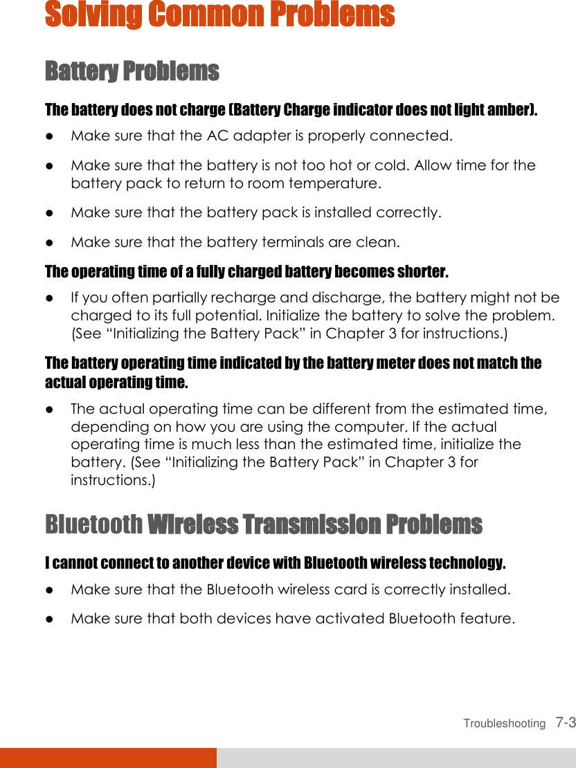  Troubleshooting   7-3 Solving Common Problems Battery Problems The battery does not charge (Battery Charge indicator does not light amber).  Make sure that the AC adapter is properly connected.  Make sure that the battery is not too hot or cold. Allow time for the battery pack to return to room temperature.  Make sure that the battery pack is installed correctly.  Make sure that the battery terminals are clean. The operating time of a fully charged battery becomes shorter.  If you often partially recharge and discharge, the battery might not be charged to its full potential. Initialize the battery to solve the problem. (See “Initializing the Battery Pack” in Chapter 3 for instructions.) The battery operating time indicated by the battery meter does not match the actual operating time.  The actual operating time can be different from the estimated time, depending on how you are using the computer. If the actual operating time is much less than the estimated time, initialize the battery. (See “Initializing the Battery Pack” in Chapter 3 for instructions.) Bluetooth Wireless Transmission Problems I cannot connect to another device with Bluetooth wireless technology.  Make sure that the Bluetooth wireless card is correctly installed.  Make sure that both devices have activated Bluetooth feature. 
