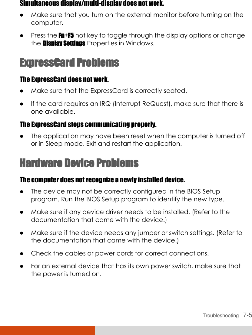  Troubleshooting   7-5 Simultaneous display/multi-display does not work.  Make sure that you turn on the external monitor before turning on the computer.  Press the Fn+F5 hot key to toggle through the display options or change the Display Settings Properties in Windows. ExpressCard Problems The ExpressCard does not work.  Make sure that the ExpressCard is correctly seated.  If the card requires an IRQ (Interrupt ReQuest), make sure that there is one available. The ExpressCard stops communicating properly.  The application may have been reset when the computer is turned off or in Sleep mode. Exit and restart the application. Hardware Device Problems The computer does not recognize a newly installed device.  The device may not be correctly configured in the BIOS Setup program. Run the BIOS Setup program to identify the new type.  Make sure if any device driver needs to be installed. (Refer to the documentation that came with the device.)  Make sure if the device needs any jumper or switch settings. (Refer to the documentation that came with the device.)  Check the cables or power cords for correct connections.  For an external device that has its own power switch, make sure that the power is turned on. 