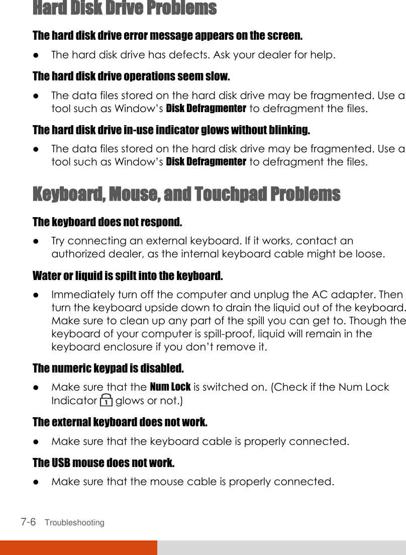  7-6   Troubleshooting Hard Disk Drive Problems The hard disk drive error message appears on the screen.  The hard disk drive has defects. Ask your dealer for help. The hard disk drive operations seem slow.  The data files stored on the hard disk drive may be fragmented. Use a tool such as Window’s Disk Defragmenter to defragment the files. The hard disk drive in-use indicator glows without blinking.  The data files stored on the hard disk drive may be fragmented. Use a tool such as Window’s Disk Defragmenter to defragment the files. Keyboard, Mouse, and Touchpad Problems The keyboard does not respond.  Try connecting an external keyboard. If it works, contact an authorized dealer, as the internal keyboard cable might be loose. Water or liquid is spilt into the keyboard.  Immediately turn off the computer and unplug the AC adapter. Then turn the keyboard upside down to drain the liquid out of the keyboard. Make sure to clean up any part of the spill you can get to. Though the keyboard of your computer is spill-proof, liquid will remain in the keyboard enclosure if you don’t remove it. The numeric keypad is disabled.  Make sure that the Num Lock is switched on. (Check if the Num Lock Indicator   glows or not.) The external keyboard does not work.  Make sure that the keyboard cable is properly connected. The USB mouse does not work.  Make sure that the mouse cable is properly connected. 