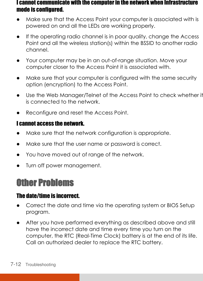  7-12   Troubleshooting I cannot communicate with the computer in the network when Infrastructure mode is configured.  Make sure that the Access Point your computer is associated with is powered on and all the LEDs are working properly.  If the operating radio channel is in poor quality, change the Access Point and all the wireless station(s) within the BSSID to another radio channel.  Your computer may be in an out-of-range situation. Move your computer closer to the Access Point it is associated with.  Make sure that your computer is configured with the same security option (encryption) to the Access Point.  Use the Web Manager/Telnet of the Access Point to check whether it is connected to the network.  Reconfigure and reset the Access Point. I cannot access the network.  Make sure that the network configuration is appropriate.  Make sure that the user name or password is correct.  You have moved out of range of the network.  Turn off power management. Other Problems The date/time is incorrect.  Correct the date and time via the operating system or BIOS Setup program.  After you have performed everything as described above and still have the incorrect date and time every time you turn on the computer, the RTC (Real-Time Clock) battery is at the end of its life. Call an authorized dealer to replace the RTC battery. 