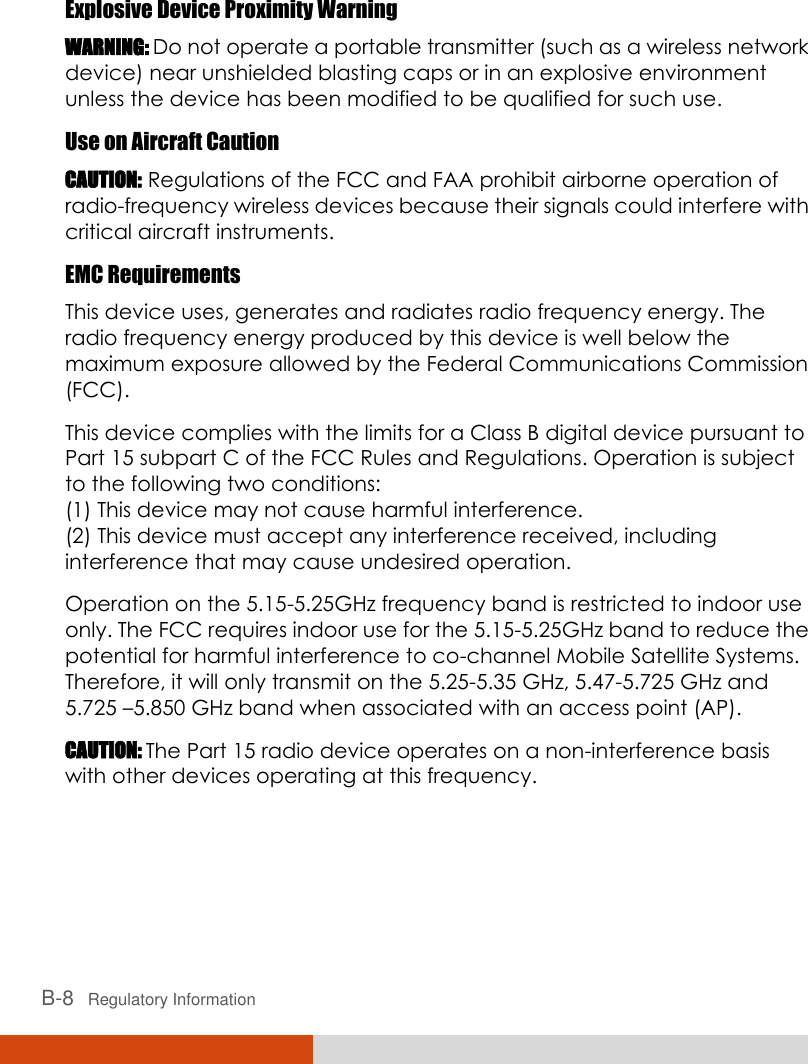  B-8   Regulatory Information  Explosive Device Proximity Warning WARNING: Do not operate a portable transmitter (such as a wireless network device) near unshielded blasting caps or in an explosive environment unless the device has been modified to be qualified for such use. Use on Aircraft Caution CAUTION: Regulations of the FCC and FAA prohibit airborne operation of radio-frequency wireless devices because their signals could interfere with critical aircraft instruments. EMC Requirements This device uses, generates and radiates radio frequency energy. The radio frequency energy produced by this device is well below the maximum exposure allowed by the Federal Communications Commission (FCC). This device complies with the limits for a Class B digital device pursuant to Part 15 subpart C of the FCC Rules and Regulations. Operation is subject to the following two conditions: (1) This device may not cause harmful interference. (2) This device must accept any interference received, including interference that may cause undesired operation. Operation on the 5.15-5.25GHz frequency band is restricted to indoor use only. The FCC requires indoor use for the 5.15-5.25GHz band to reduce the potential for harmful interference to co-channel Mobile Satellite Systems. Therefore, it will only transmit on the 5.25-5.35 GHz, 5.47-5.725 GHz and 5.725 –5.850 GHz band when associated with an access point (AP). CAUTION: The Part 15 radio device operates on a non-interference basis with other devices operating at this frequency.   